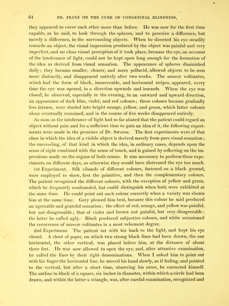 they appeared to cover each other more than before. He was now for the first time capable, as he said, to look through the spheres, and to perceive a difference, but merely a difference, in the surrounding objects. When he directed his eye steadily towards an object, the visual impression produced by the object was painful and very imperfect, and no clear visual perception of it took place, because the eye, on account of the intolerance of light, could not be kept open long enough for the formation of the idea as derived from visual sensation. The appearance of spheres diminished daily; they became smaller, clearer, and more pellucid, allowed objects to be seen more distinctly, and disappeared entirely after two weeks. The muscse volitantes, which had the form of black, immoveable, and horizontal stripes, appeared, every time the eye was opened, in a direction upwards and inwards. When the eye was closed, he observed, especially in the evening, in an outward and upward direction, an appearance of dark blue, violet, and red colours; these colours became gradually less intense, were shaded into bright orange, yellow, and green, which latter colours alone eventually remained, and in the course of five weeks disappeared entirely. As soon as the intolerance of light had so far abated that the patient could regard an object without pain and for a sufficient time to gain an idea of it, the following experi- ments were made in the presence of Dr. Swaine. The first experiments were of that class in which the idea of a visible object is derived merely from pure visual sensation; the succeeding, of that kind in which the idea, in ordinary cases, depends upon the sense of sight combined with the sense of touch, and is gained by reflecting on the im- pressions made on the organs of both senses. It was necessary to perform these expe- riments on different days, as otherwise they would have distressed the eye too much. 1st Experiment. Silk ribands of different colours, fastened on a black ground, were employed to show, first the primitive, and then the complementary colours. The patient recognized the different colours, with the exception of yellow and green, which he frequently confounded, but could distinguish when both were exhibited at the same time. He could point out each colour correctly when a variety was shown him at the same time. Grey pleased him best, because this colour he said produced an agreeable and grateful sensation ; the effect of red, orange, and yellow was painful, but not disagreeable; that of violet and brown not painful, but very disagreeable; the latter he called ugly. Black produced subjective colours, and white occasioned the recurrence of muscse volitantes in a most vehement degree. 2nd Experiment. The patient sat with his back to the light, and kept his eye closed. A sheet of paper, on which two strong black lines had been drawn, the one horizontal, the other vertical, was placed before him, at the distance of about three feet. He was now allowed to open the eye, and, after attentive examination, he called the lines by their right denominations. When I asked him to point out with his finger the horizontal line, he moved his hand slowly, as if feeling, and pointed to the vertical, but after a short time, observing his error, he corrected himself. The outline in black of a square, six inches in diameter, within which a circle had been drawn, and within the latter a triangle, was, after careful examination, recognized and