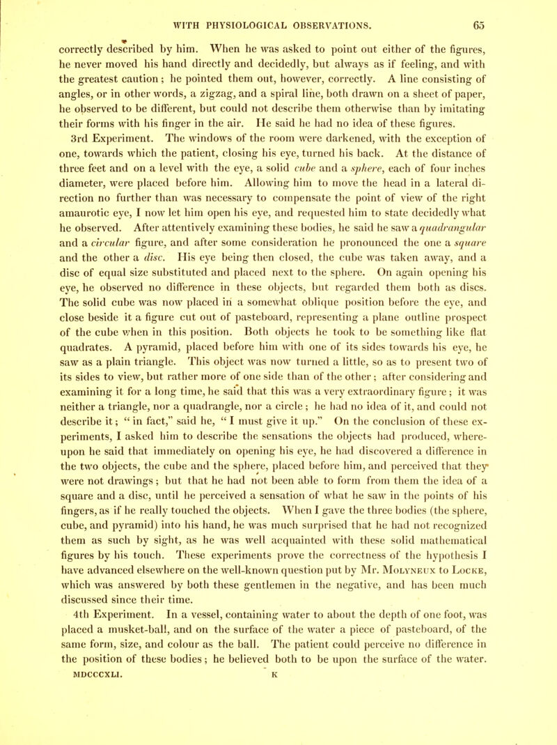 correctly described by him. When he was asked to point out either of the figures, he never moved his hand directly and decidedly, but always as if feeling, and with the greatest caution; he pointed them out, however, correctly. A line consisting of angles, or in other words, a zigzag, and a spiral line, both drawn on a sheet of paper, he observed to be different, but could not describe them otherwise than by imitating their forms with his finger in the air. He said he had no idea of these figures. 3rd Experiment. The windows of the room were darkened, with the exception of one, towards which the patient, closing his eye, turned his back. At the distance of three feet and on a level with the eye, a solid cube and a sphere, each of four inches diameter, were placed before him. Allowing him to move the head in a lateral di- rection no further than was necessary to compensate the point of view of the right amaurotic eye, I now let him open his eye, and requested him to state decidedly what he observed. After attentively examining these bodies, he said he saw a quadrangular and a circular figure, and after some consideration he pronounced the one a square and the other a disc. His eye being then closed, the cube was taken away, and a disc of equal size substituted and placed next to the sphere. On again opening his eye, he observed no difference in these objects, but regarded them both as discs. The solid cube was now placed in a somewhat oblique position before the eye, and close beside it a figure cut out of pasteboard, representing a plane outline prospect of the cube v/hen in this position. Both objects he took to be something like flat quadrates. A pyramid, placed before him with one of its sides towards his eye, he saw as a plain triangle. This object was now turned a little, so as to present two of its sides to view, but rather more of one side than of the other; after considering and examining it for a long time, he said that this was a very extraordinary figure ; it was neither a triangle, nor a quadrangle, nor a circle ; he had no idea of it, and could not describe it;  in fact, said he,  I must give it up. On the conclusion of these ex- periments, I asked him to describe the sensations the objects had produced, where- upon he said that immediately on opening his eye, he had discovered a difference in the two objects, the cube and the sphere, placed before him, and perceived that they were not drawings; but that he had not been able to form from them the idea of a square and a disc, until he perceived a sensation of what he saw in the points of his fingers, as if he really touched the objects. When I gave the three bodies (the sphere, cube, and pyramid) into his hand, he was much surprised that he had not recognized them as such by sight, as he was well acquainted with these solid mathematical figures by his touch. These experiments prove the correctness of the hypothesis I have advanced elsewhere on the well-known question put by Mr. Molyneux to Locke, which was answered by both these gentlemen in the negative, and has been much discussed since their time. 4th Experiment. In a vessel, containing water to about the depth of one foot, was placed a musket-ball, and on the surface of the water a piece of pasteboard, of the same form, size, and colour as the ball. The patient could perceive no difference in the position of these bodies; he believed both to be upon the surface of the water. MDCCCXLI. K