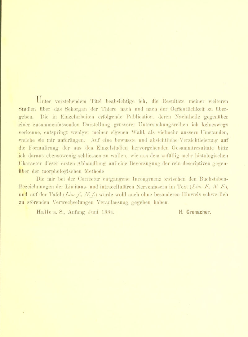 Unter vorstehendem Titel beabsichtig-e icli, die Resultate meiner ■\^eiteren Studien über das Sehorgan der Thiere nach und nach der Oetfentlichkeit zu über- geben. Die in Einzelar1)eiten erfolgende Pu])lication, deren Xaclitheile gegenüber einer zusammenfassenden Darstellung grösserer Untersuchungsreilien ich keineswegs verkenne, entspringt weniger meiner eigenen Wahl, als vielmehr äussern Umständen, welche sie mir aufdrängen. Auf eine bewusste und absichtliche Verzichtleistung auf die Formulirung der aus den Einzelstudien hervorgehenden Gesammtresultate bitte ich daraus ebensowenig schliessen zu wollen, wie aus dem zufällig mehr histologischen Character dieser ersten Abhandlung auf eine Bevorzugung der rein descri])tiven gegen- über der morphologischen IMethode Die mir bei der Correctur entgangene Incongruenz zwischen den Buchstaben- Bezeichnungen der Limitans- und intracellulären Nervenfasern im Text [Lim. F., N. F.), und auf der Tafel {Lim. f., N'.f.) würde wohl auch ohne besonderen Hinweis schwerlich zu störenden Verwechselungen Veranlassung gegeben haben. Halle a. S., Anfang Juni 1884. H. Grenacher.