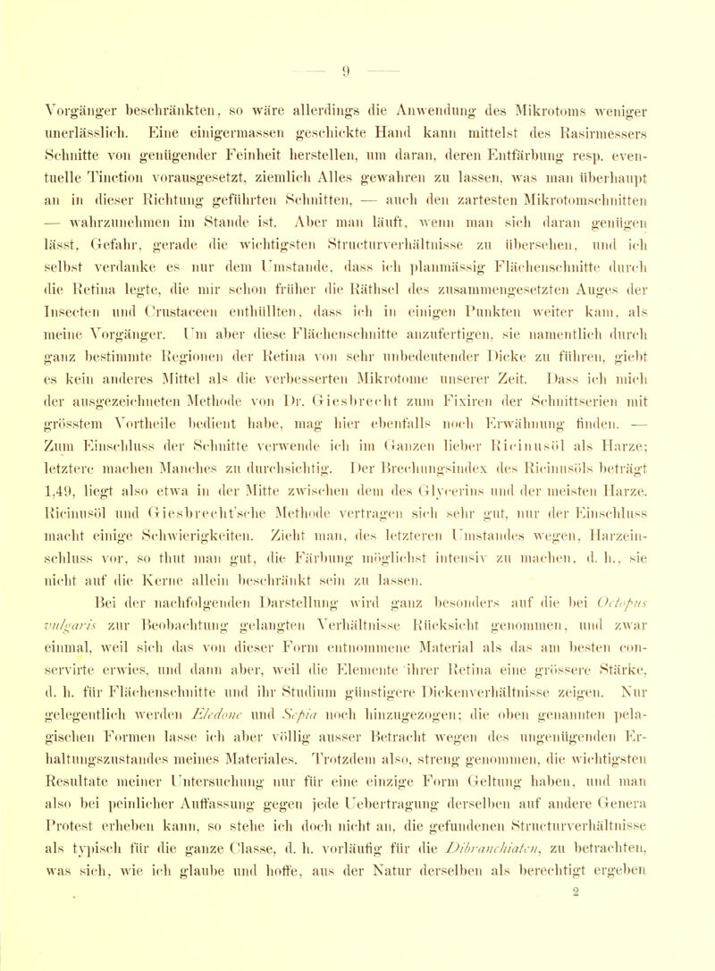 Vorgäiig-er beschränkten, so wäre allerdings die Anwendung des Mikrotoms weniger unerlässlicli. Eine einigermassen geschickte Hand kann mittelst des Rasirmessers Schnitte von genügender Feinheit herstellen, um daran, deren Entfärbung resp. even- tuelle Tinction vorausgesetzt, ziemlich Alles gewahren zu lassen, was man überhaupt an in dieser Richtung geführten Schnitten, — auch den zartesten Mikrotomschnitten -— wahrzunehmen im Stande ist. Aber man läuft, wenn man sich daran o-enüji-en lässt, Gefahr, gerade die wichtigsten Structurverhältnisse zu übersehen, uiul ich selbst verdanke es nur dem l'mstande, dass ich ])lanmässig Flächenschnitte durch die Retina legte, die mir schon früher die Räthsel des zusammengesetzten Auges der Insecten und Orustaceen enthüllten, dass ich in einigen Punkten weiter kam. als meine Vorgänger. Fni aber diese Flächenschnitte anzufertigen, sie namentlich durch ganz bestimmte Regionen der Retina von sehr unbedeutender Dicke zu führen, giebt es kein anderes Mittel als die verbesserte]! Mikrotome unserer Zeit. Dass ich mich der ausgezeichneten Methode von Dr. Giesbrecht zum Fixiren der Schnittserien mit grösstem Vortheile l)edient liabe, mag hier ebenfalls uftch Erwähnung finden. — Zum Einscliluss der Schnitte verwende ich im Ganzen lieber Ricinusöl als Harze; letztere machen Manches zu durchsichtig. Der Brechungsindex des Ricinusöls beträgt 1,49, liegt also etwa in der ]\Iitte zwischen dem des Glycerins uiul der meisten Harze. Ricinusöl und Giesbrecht'sche Methode vertragen sich sehr gut, nur der Einscliluss macht einige Schwierigkeiten. Zieht man, des letzteren Umstandes wegen, Harzein- schluss vor, so thut man gut, die Färbung m()glichst intensiv zu machen, d. h., sie nicht auf die Kerne allein beschränkt sein zu lassen. Bei der nachfolgenden Darstellung wird ganz besonders auf die bei Octopus vuh^aris zur Beobachtung gelangten Verhältnisse Rücksicht genommen, und zwar einmal, weil sich das von dieser Form entnommene Material als das am besten con- servirte erwies, und dann aber, weil die Elemente ihrer Retina eine grössere Stärke, d. h. für Flächenschnitte und ihr Studium günstigere Dicken Verhältnisse zeigen. Nur gelegentlich werden Eledonc und Sepia noch hinzugezogen; die oben genannten pela- gischen Formen lasse ich aber völlig ausser Betracht wegen des ungenügenden p]r- haltungszustandes meines Materiales. Trotzdem also, streng genommen, die wichtigsten Resultate meiner lintersucliung nur für eine einzige Form Geltung haben, und man also bei peinlicher Autfassung gegen jede Uebertragung derselben auf andere Genera Protest erheben kann, so stehe ich doch nicht an, die gefundenen Structurverhältnisse als ty})isch für die ganze Classe, d. h. vorläufig für die Dibrauchiatcn, zu betrachten, was sich, wie ich glaul)e und hoffe, aus der Natur derselben als berechtigt ergeben 2