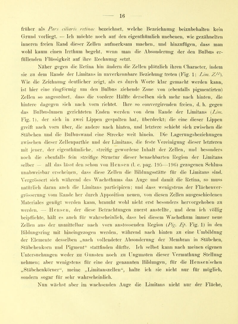 früher als Pars ciliaris retinae bezeichnet, welche Bezeichnung- beizubehalten kein Grund vorlieg-t. — Ich möchte noch auf den eig-enthümlich unebenen, wie gezähnelten inneren freien Rand dieser Zellen aufmerksam machen, und hinzufügen, dass man wohl kaum einen Irrthum begeht, wenn man die Absonderung der den Bulbus er- füllenden Flüssigkeit auf ihre Rechnung setzt. Näher gegen die Retina hin ändern die Zellen pliitzlich ihren Character, indem sie zu dem Rande der Limitaus in unverkennbare Beziehung treten (Fig. 1; Lim. ZJ^). Wie die Zeichnung deutlicher zeigt, als es durch Worte klar gemacht werden kann, ist hier eine ringförmig um den Bulbus ziehende Zone von (ebenfalls pigmentirten) Zellen so angeordnet, dass die voi'dere Hälfte derselben sich mehr nach hinten, die hintere dagegen sich nach vorn richtet. Ihre so convergirenden freien, d. h. gegen das Bulbuslumen gerichteten Enden werden von dem Rande der Limitans {Lim. Fig. 1). der sich in zwei Lippen gespalten hat, überdeckt; die eine dieser Lippen greift nach vorn über, die andere nach hinten, und letztere schiebt sich zwischen die Stäbclien und die Bulbuswand eine Strecke weit hinein. Die Lagerungsbezieliungen zwischen dieser Zellenparthie und der Limitans, die feste Vereinigung dieser letzteren mit jener, der eigenthümliche, streitig gewordene Inhalt der Zellen, und besonders noch die ebenfalls fein streifige Structur dieser benachbarten Region der Limitans selber - all das lässt den schon von Hensen (1. c. pag. 195—196) gezogenen Schluss unabweisbar erscheinen, dass diese Zellen die Bildungsstätte für die Limitans sind. Vergrössert sich während des AVachsthums das Auge und damit die Retina, so muss natürlich daran auch die Limitans participiren; und dass wenigstens der Flächenver- grösserung vom Rande her durch Apposition neuen, von diesen Zellen ausgeschiedenen Materiales genügt werden kann, braucht wohl nicht erst besonders hervorgehoben zu werden. — Hensen, der diese Betrachtungen zuerst anstellte, und dem ich völlig beipflichte, hält es auch für wahrscheinlich, dass bei diesem Wachsthum immer neue Zellen aus der unmittelbar nach vorn anstossenden Region {Pig. Ep. Fig. 1) in den Bildungsring mit hineingezogen werden, während nach hinten zu eine Umbildung der Elemente desselben „nach vollendeter Absonderung der Membran in Stäbchen, Stäbchenkorn und Pigment stattfinden dürfte. Ich selbst kann nach meinen eigenen Untersuchungen weder zu Gunsten noch zu Ungunsten dieser Vermuthung Stellung nehmen; aber wenigstens für eine der genannten Bildungen, für die Hensen'schen „Stäbchenkörner, meine „Limitanszellen, halte ich sie nicht nur für möglich, sondern sogar für sehr wahrscheinlich. Nun wächst aber im wachsenden Auge die Limitans nicht nur der Fläche,