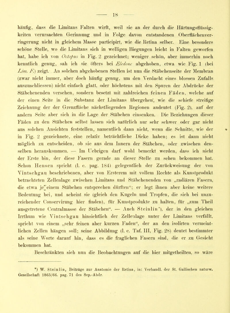 häufig, (lass die Limitans Falten wirft, weil sie an der durch die Härtungsflüssig- keiten verursachten Grerinnung und in Folge davon entstandenen Oherflächenver- ringerung nicht in gleichem Masse participirt, wie die Retina selber. Eine besonders schöne Stelle, wo die Limitans sich in welligen Biegungen leicht in Falten geworfen hat, habe ich von Octopus in Fig. 2 gezeichnet; weniger schön, aber immerhin noch kenntlich genug, sah ich sie öfters bei Eledonc abgehoben, etwa wie Fig. 1 (bei Lim. F.) zeigt. An solchen abgehobenen Stellen ist nun die Stäbchenseite der Membran (zwar nicht immer, aber doch häufig genug, um den Verdacht eines blossen Zufalls auszuschliessen) nicht einfach glatt, oder höchstens mit den Spuren der Abdrücke der Stäbchenenden versehen, sondern besetzt mit zahlreichen feinen Fäden, welche auf der einen Seite in die Substanz der Limitans übergehen', wie die schiefe streifige Zeichnung der der Grenzfläche nächstliegenden Regionen andeutet (Fig. 2), auf der andern Seite aber sich in die Lage der Stäbchen einsenken. Die Beziehungen dieser Fäden zu den Stäbchen selbst lassen sich natürlich nur selir schwer oder gar nicht aus solchen Ansichten feststellen, namentlich dann nicht, wenn die Schnitte, wie der • in Fig. 2 gezeichnete, eine relativ beträchtliche Dicke haben; es ist dann nicht möglich zu entscheiden, ob sie aus dem Linern der Stäbchen, oder zwischen den- selben herauskommen. — Im Uebrigen darf wohl bemerkt werden, dass ich nicht der Erste bin, der diese Fasern gerade an dieser Stelle zu sehen bekommen hat. Schon Hensen spricht (1. c. pag. 184) gelegentlich der Zurückweisung der von Vintschgau beschriebenen, aber von Ersterem mit vollem Rechte als Kunstprodukt betrachteten Zellenlage zwischen Limitans und Stäbchenenden von ,,radiären Fasern, die etwa je^einem Stäbchen entsprechen dürften; er legt ihnen aber keine weitere Bedeutung bei, und scheint sie (gleich den Kugeln und Tropfen, die sich bei unzu- reichender Conservirung hier finden), für Kunstprodukte zu halten, für „zum Theil ausgetretene Centralmasse der Stäbchen. — Auch Steinlin*), der in den gleichen Irrthum wie Vintschgau hinsichtlich der Zellenlage unter der Limitans verfällt, spricht von einem „sehr feinen aber kurzen Faden, der an den isolirten vermeint- lichen Zellen hängen soll; seine Abbildung (1. c. Taf. III, Fig. 28) deutet bestimmter als seine Worte darauf hin, dass es die fraglichen Fasern sind, die er zu Gesicht bekommen hat. Beschränkten sich nun die Beobachtungen auf die hier mitgetheilten, so wäre *) W. Steinlin, Beiträge zur Anatomie der Retina, in: Verliandl. der St. Gallischen naturw. Gesellschaft 1865/66. pag. 71 des Sep.-Abdr.