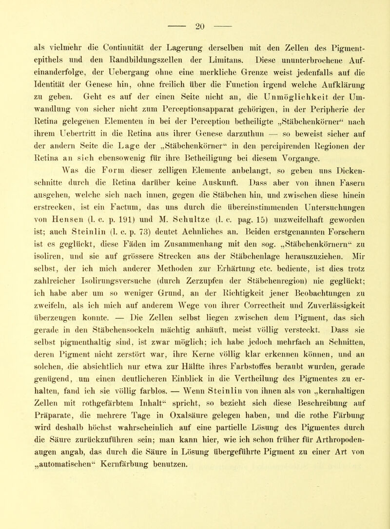 als vielmehr die Coiitinuität der Lagerung- derselben mit den Zellen des Pigment- epithels und den Randbildungszellen der Limitans. Diese ununterbrochene Auf- einanderfolge, der Uebergang ohne eine merkliche Grenze weist jedenfalls auf die Identität der Genese hin, ohne freilich über die Function irgend welche Aufklärung zu geben. Geht es auf der einen Seite nicht an, die Unmöglichkeit der Um- wandlung von sicher nicht zum Perceptionsapparat gehörigen, in der Peripherie der Retina gelegenen Elementen in bei der Perception betheiligte „Stäbchenkörner nach ihrem Uebertritt in die Retina aus ihrer Genese darzuthun — so beweist sicher auf der andern Seite die Lage der „Stäbchenkörner in den percipirenden Regionen der Retina an sich ebensowenig für ihre Betheiligung bei diesem Vorgange. Was die Form dieser zelligen Elemente anbelangt, so geben uns Dicken- schnitte durch die Retina darüber keine Auskunft. Dass aber von ihnen Fasern ausgehen, welche sich nach innen, gegen die Stäbchen hin, und zwischen diese hinein erstrecken, ist ein Factum, das uns durch die übereinstimmenden Untersuchungen von Hensen (1. c. p. 191) und M. Schnitze (1. c. pag. 15) unzweifelhaft geworden ist; auch Steinlin (1. c. p. 73) deutet Aehnliches an. Beiden erstgenannten Forschern ist es geglückt, diese Fäden im Zusammenhang mit den sog, „Stäbchenkörnern zu isoliren, und sie auf grössere Strecken aus der Stäbchenlage herauszuziehen. Mir selbst, der ich mich anderer Methoden zur Erhärtung etc. bediente, ist dies trotz zahlreicher Isolirungsversuche (durch Zerzupfen der Stäbchenregion) nie geglückt; ich habe aber um so weniger Grund, an der Richtigkeit jener Beobachtungen zu zweifeln, als ich mich auf anderem Wege von ihrer Correctheit und Zuverlässigkeit überzeugen konnte. — Die Zellen selbst liegen zwischen dem Pigment, das sich gerade in den Stäbchensockeln mächtig anhäuft, meist völlig versteckt. Dass sie selbst pigmenthaltig sind, ist zwar möglich; ich habe jedoch mehrfach an Schnitten, deren Pigment nicht zerstört war, ihre Kerne völlig klar erkennen können, und an solchen, die absichtlich nur etwa zur Hälfte ihres Farbstoffes beraubt wurden, gerade genügend, um einen deutlicheren Einblick in die Vertheilung des Pigmentes zu er- halten, fand ich sie völlig farblos. — Wenn Steinlin von ihnen als von „kernhaltigen Zellen mit rothgefärbtem Inhalt spricht, so bezieht sich diese Beschreibung auf Präparate, die mehrere Tage in Oxalsäure gelegen haben, und die rothe Färbung wird deshalb höchst wahrscheinlich auf eine partielle Lösung des Pigmentes durch die Säure zurückzuführen sein; man kann hier, wie ich schon früher für Arthropoden- augen angab, das durch die Säure in Lösung übergeführte Pigment zu einer Art von „automatischen Kernfärbung benutzen.