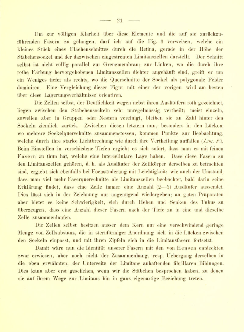 Um zur völligen Klarheit über diese Elemente und die auf sie zurückzu- führenden Fasern zu gelangen, darf ich auf die Fig. 3 verweisen, welche ein kleines Stück eines Flächenschnittes durch die Retina, gerade in der Hiilie der Stäbchen Sockel und der dazwischen eingestreuten Limitanszellen darstellt. Der Schnitt selbst ist nicht völlig parallel zur Grenzmembran; zur Linken, wo die durch ihre rothe Färbung hervorgehobenen Limitanszellen dichter angehäuft siiul, greift er um ein Weniges tiefer als rechts, wo die Querschiutte der Sockel als polygonale Felder dominiren. ICine Vergleichung dieser Figur mit einer der vorigen wird am besten über diese Lagerungsverhältnisse orientiren. Die Zellen selbst, der Deutlichkeit wegen nebst ihren Ausläufern roth gezei(;hnet, liegen zwischen den Stäbchensockeln sehr unregelmässig vertheilt; meist einzeln, zuweilen aber in Grupi)en oder Nestern vereinigt, bleiben sie an Zahl hinter den Sockeln ziemlich zurück. Zwischen diesen letztern nun, besonders in den Lücken, wo mehrere Sockelquerschnitte zusammenstossen, kommen Punkte zur Beobachtung, welche durch ihre starke Lichtbrechung wie durch ihre Vertheilung auffallen {Lim. F.). Beim Einstellen in verschiedene Tiefen ergiebt es sich sofort, dass man es mit feinen Fasern zu thun hat, welche eine intercelluläre Lage haben. Dass diese Fasern zu den Limitanszellen gehören, d. h. als Ausläufer der Zellkörper derselben zu betrachten sind, ergiebt sich ebenfalls bei Focusänderung mit Leichtigkeit; wie auch der Umstand, dass man viel mehr Faserquerschnitte als Limitanszellen beobachtet, bald darin seine Erklärung findet, dass eine Zelle immer eine Anzahl (2—.'>) Ausläufer aussendet. Dies lässt sich in der Zeichnung nur ungenügend wiedergeben; an guten Präparaten aber bietet es keine Schwierigkeit, sich durch Heben und Senken des Tubus zu tiberzeugen, dass eine Anzahl dieser Fasern nach der Tiefe zu in eine und dieselbe Zelle zusammenlaufen. Die Zellen selbst besitzen ausser dem Kern nur eine verschwimlend geringe Menge von Zellsubstanz, die in sternförmiger Anordnung sich in die Lücken zwischen den Sockeln einpasst, und mit ihren Zipfeln sich in die Limitansfasern fortsetzt. Damit wäre nun die Identität unserer Fasern mit den von Hensen entdeckten zwar erwiesen, aber noch nicht der Zusammenhang, resp. Uebergang derselben in die oben erwähnten, der Unterseite der Limitans anhaftenden fibrillären Bildungen. Dies kann aber erst geschehen, wenn wir die Stäbchen besprochen haben, zu denen sie auf ihrem Wege zur Limitans hin in ganz eigenartige Beziehung treten.