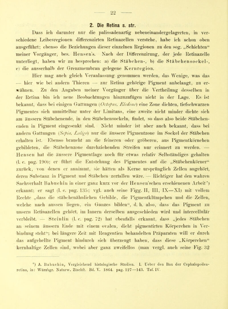 2. Die Retina s. str. Dass ich darunter nur die palissadenartig nebeneinaiiderg-elagerten, in ver- schiedene Leibesregionen differenzirten Retinazellen verstehe, habe ich schon oben ausgeführt; ebenso die Beziehungen dieser einzelnen Regionen zu den sog. „Schichten meiner Vorgänger, bes. Hensen's, Nach der Dift'erenzirung, der jede Retinazelle unterliegt, haben wir zu besprechen: a) die Stäbchen-, b) die Stäb eben so ekel-, c) die ausserhalb der Grenzmembran gelegene Kernregion. Hier mag auch gleich Veranlassung genommen werden, das Wenige, was das ■— hier wie bei andern Thieren —• zur Retina gehörige Pigment anbelangt, zu er- wähnen. Zu den Angaben meiner Vorgänger über die Vertheilung desselben in der Retina bin ich neue Beobachtungen hinzuzufügen nicht in der Lage. Es ist bekannt, dass bei einigen Gattungen [Octopus, Eledone) eine Zone dichten, tiefschwarzen Pigmentes sich unmittelbar unter der Limitans, eine zweite nicht minder dichte sich am änssern Stäbchenende, in den Stäbchensockeln, findet, so dass also beide Stäbchen- enden in Pigment eingesenkt sind. Nicht minder ist aber auch bekannt, dass bei andern Gattungen [Sepia, Loligo) nur die äussere Pigmentzone im Sockel der Stäbchen erhalten ist. Ebenso braucht an die feineren oder grölieren, aus Pigmentkörnchen gebildeten, die Stäbchenzone durchziehenden Streifen nur erinnert zu werden. — Hensen hat die äussere Pigmentlage noch für etwas relativ Selbständiges gehalten (1. c. pag. 190); er führt die Entstehung des Pigmentes auf die „Stäbchenkörner zurück, von denen er annimmt, sie hätten als Kerne urs])rünglicli Zellen angehört, deren Substanz in Pigment und Stäbchen zerfallen wäre. — Richtiger hat den wahren Sachverhalt Babuchiu in einer ganz kurz vor der Hensen'schen erschienenen Arbeit*) erkannt; er sagt (I.e. pag. 135; vgl. auch seine Figg. II, III, IX—XI) mit vollem Rechte „dass die stäbchenähnlichen Gebilde, die Pigmentklümpchen und die Zellen, welche nach aussen liegen, ein Ganzes bilden, d. h. also, dass das Pigment zu unsern Retinazellen gehört, im Innern derselben ausgeschieden wird und intercellulär verbleibt. — Steinlin (1. c. pag. 72) hat ebenfalls erkannt, dass „jedes Stäbchen an seinem äussern Ende mit einem ovalen, dicht pigmentirten Körperchen in Ver- bindung steht; bei längere Zeit mit Reagentien l)ehandelten Präparaten will er durch das aufgehellte Pigment hindurch sich überzeugt haben, dass diese „Körperchen kernhaltige Zellen sind, wobei aber ganz zweifellos (man vergl. auch seine Fig. 32 *) A. Babuchin, Vergleichend histologische Studien. I. lieber den Bau der Cephalopodeu- retina, in: Würzbgr. Naturw. Ztschft. Bd. V. 1864. pag. 127—143. Taf. IV.