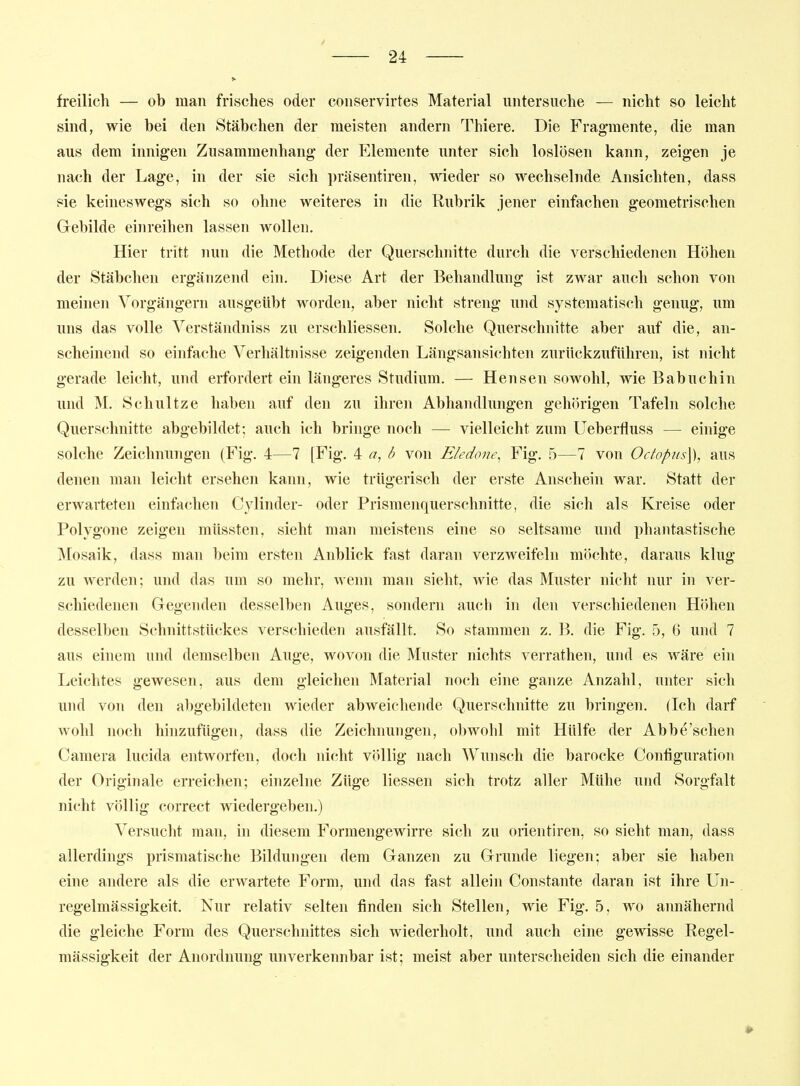 freilich — ob man frisches oder conservirtes Material untersuche — nicht so leicht sind, wie bei den Stäbchen der meisten andern Thiere. Die Fragmente, die man aus dem innigen Zusammenhang der Elemente unter sich loslösen kann, zeigen je nach der Lage, in der sie sich präsentiren, wdeder so wechselnde Ansichten, dass sie keineswegs sich so ohne weiteres in die Rubrik jener einfachen geometrischen Gebilde einreihen lassen wollen. Hier tritt nun die Methode der Querschnitte durch die verschiedenen Höhen der Stäbchen ergänzend ein. Diese Art der Behandlung ist zwar auch schon von meinen Vorgängern ausgeübt worden, aber nicht streng und systematisch genug, um uns das volle Verständniss zu erschliessen. Solche Querschnitte aber auf die, an- scheinend so einfache Verhältnisse zeigenden Längsansichten zurückzuführen, ist nicht gerade leicht, und erfordert ein längeres Studium. — Hensen sowohl, wie Babuchin und M. Schnitze haben auf den zu ihren Abhandlungen gehörigen Tafeln solche Querschnitte abgebildet; auch ich bringe noch — vielleicht zum Ueberfluss — einige solche Zeichnungen (Fig. 4—7 [Fig. ^ a, ö von Eledone^ Fig. 5—7 von Octopus]), aus denen man leicht ersehen kann, wie trügerisch der erste Anschein war. Statt der erwarteten einfachen Cylinder- oder Prismenquerschnitte, die sich als Kreise oder Polygone zeigen müssten, sieht man meistens eine so seltsame und phantastische Mosaik, dass man beim ersten Anblick fast daran verzweifeln möchte, daraus klug zu werden; und das um so mehr, wenn man sieht, wie das Muster nicht nur in ver- schiedenen Gegenden desselben Auges, sondern auch in den verschiedenen Höhen desselben Schnittstückes verschieden ausfällt. So stammen z. B. die Fig. 5, 6 und 7 aus einem und demselben Auge, wovon die Muster nichts verrathen, und es wäre ein Leichtes gewesen, aus dem gleichen Material noch eine ganze Anzahl, unter sich und von den abgebildeten wieder abweichende Querschnitte zu bringen. (Ich darf wohl noch hinzufügen, dass die Zeichnungen, obwohl mit Hülfe der Abbe'schen Camera lucida entworfen, doch nicht völlig nach Wunsch die barocke Configuration der Originale erreichen; einzelne Züge Hessen sich trotz aller Mühe und Sorgfalt nicht völlig correct wiedergeben.) Versucht man, in diesem Formengewirre sich zu orientiren, so sieht man, dass allerdings prismatische Bildungen dem Ganzen zu Grunde liegen; aber sie haben eine andere als die erwartete Form, und das fast allein Constante daran ist ihre Un- regelmässigkeit. Nur relativ selten finden sich Stellen, wie Fig. 5, wo annähernd die gleiche Form des Querschnittes sich wiederholt, und auch eine gewisse Regel- niässigkeit der Anordnung unverkennbar ist; meist aber unterscheiden sich die einander