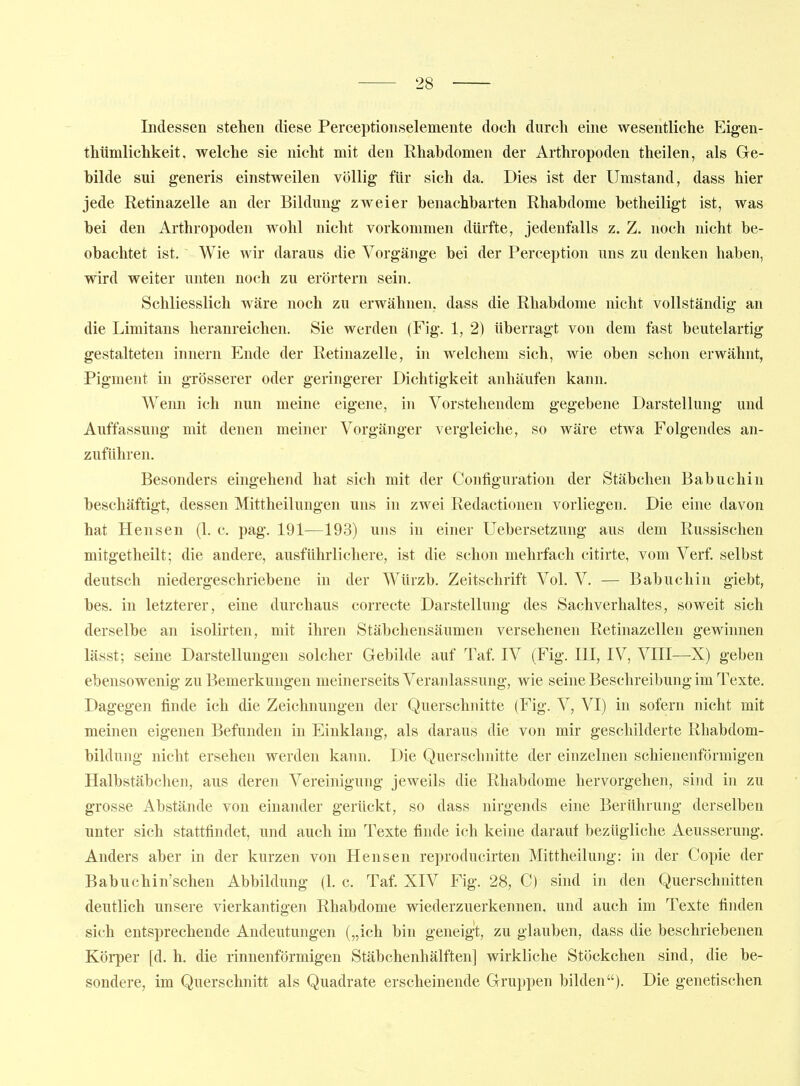 Indessen stehen diese Perceptionselemente doch durch eme wesentliche Eigen- thtimlichkeit, welche sie nicht mit den Rhahdomen der Arthropoden theilen, als Gle- bilde sui generis einstweilen völlig für sich da. Dies ist der Umstand, dass hier jede Retinazelle an der Bildung zweier benachbarten Rhabdome betheiligt ist, was bei den Arthropoden wohl nicht vorkommen dürfte, jedenfalls z. Z. noch nicht be- obachtet ist. Wie wir daraus die Vorgänge bei der Perception uns zu denken haben, wird weiter unten noch zu erörtern sein. Schliesslich wäre noch zu erwähnen, dass die Rhabdome nicht vollständig an die Limitans heranreichen. Sie werden (Fig. 1, 2) überragt von dem fast beutelartig gestalteten Innern Ende der Retinazelle, in welchem sich, wie oben schon erwähnt, -Pigment in grösserer oder geringerer Dichtigkeit anhäufen kann. Wenn ich nun meine eigene, in Vorstehendem gegebene Darstellung und Auffassung mit denen meiner Vorgänger vergleiche, so wäre etwa Folgendes an- zuführen. Besonders eingehend hat sich mit der Configuration der Stäbchen Babuchin beschäftigt, dessen Mittheilungen uns in zwei Redactionen vorliegen. Die eine davon hat Hensen (1. c. pag. 191—193) uns in einer Uebersetzung aus dem Russischen mitgetheilt; die andere, ausführlichere, ist die schon mehrfach citirte, vom Verf selbst deutsch niedergeschriebene in der Würzb. Zeitschrift Vol. V. — Babuchin giebt, bes. in letzterer, eine durchaus correcte Darstellung des Sachverhaltes, soweit sich derselbe an isolirten, mit ihren Stäbchensäumen versehenen Retinazellen gewinnen lässt; seine Darstellungen solcher Gebilde auf Taf. IV (Fig. III, IV, VIII—X) geben ebensowenig zu Bemerkungen meinerseits Veranlassung, wie seine Beschreibung im Texte. Dagegen finde ich die Zeichnungen der Querschnitte (Fig. V, VI) in sofern nicht mit meinen eigenen Befunden in Einklang, als daraus die von mir geschilderte Rhabdom- bildung nicht ersehen werden kann. Die Querschnitte der einzelnen schienenförniigen Halbstäbchen, aus deren Vereinigung jeweils die Rhabdome hervorgehen, sind in zu grosse Abstände von einander gerückt, so dass nirgends eine Berührung derselben unter sich stattfindet, und auch im Texte finde ich keine darauf bezügliche Aeusserung. Anders aber in der kurzen von Hensen reproducirten Mittheilung: in der Copie der Babuchin'schen Abbildung (1. c. Taf. XIV Fig. 28, C) sind in den Querschnitten deutlich unsere vierkantigen Rhabdome wiederzuerkennen, und auch im Texte finden sich entsprechende Andeutungen („ich bin geneigt, zu glauben, dass die beschriebenen Körper [d. h. die rinnenförmigen Stäbchenhälften] wirkliche Stöckchen sind, die be- sondere, im Querschnitt als Quadrate erscheinende Gruppen bilden). Die genetischen