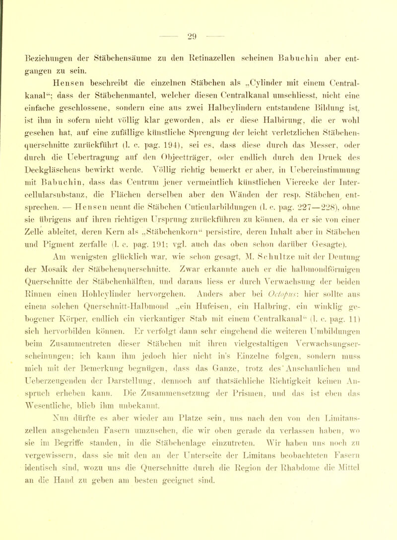 Beziehungen der Stäbchensäume zu den Eetinazellen scheinen Babuchin aber ent- gangen zu sein. Hensen beschreibt die einzelnen Stäbehen als „Cylinder mit einem Central- kanal; dass der Stäbchenmantel, welcher diesen Centralkanal umscliliesst, nicht eine einfache geschlossene, sondern eine aus zwei Halbcylindern entstandene Bildung ist, ist ihm in sofern nicht völlig klar geworden, als er diese Halbirung, die er wohl gesehen hat, auf eine zufällige kinistliche Sprengung der leicht verletzlichen Stäbt^hen^ querschnitte zurückführt (1. c. pag. 194), sei es, dass diese durch das Messer, oder durch die Uebertragung auf den r)bjectträger, oder endlich durch den Druck des Deckgläschens bewirkt werde. Völlig richtig bemerkt er aber, in Uebereinstimmnng mit Babuchin, dass das Centrum jener vermeintlich künstlichen Vierecke der Inter- cellularsubstanz, die Flächen derselben aber den Wänden der i-esp. Stäbchen^ ent- sprechen. — Hensen nennt die Stäbchen Cuticularbildungen (1. c. i)ag. 227—228), ohne sie übrigens auf iliren richtigen Ursprung zurückführen zu können, da er sie von einer Zelle ableitet, deren Kern als „Stäbchenkorii persistire, deren Inhalt aber in Stäbchen und Pigment zerfalle (1. c. pag. 191; vgl. auch das oben schon darüber Gesagte). Am wenigsten glücklich war, wie schon gesagt, M. Schnitze mit der Deutung der Mosaik der Stäbchenquerschnitte. Zwar erkannte auch er die hallnnondförmigen Querschnitte der Stäbchenhälften, und daraus Hess er durch Verwachsung der beiden Rinnen einen Hohlcvlinder hervorgehen. Anders aber bei Oc/of^us: hier sollte aus einem solchen Querschnitt-Halbmond ,,ein Hufeisen, ehi Halbring, ein winklig ge- bogener Körper, endlich ein vierkantiger Stab mit einem Centralkanal'' (1. c. pag. 11) sich hervorbilden können. Er verfolgt dann sehr eingehend die weiteren Umbihbuigen beim Zusammentreten dieser Stäbchen mit ihren vielgestaltigen Verwachsungser- scheinungen; ich kann ihm jedoch hier nicht in's Einzelne folgen, sondern muss mich mit der Bemerkung begnügen, dass das Ganze, trotz des'Anschaulichen und Ueberzeugenden der Darstellung, dennoch auf tliatsächliche Richtigkeit keinen An- spruch erheben kann. Die Zusammensetzung der Prismen, und das ist eben das Wesentliche, blieb ihm unbekannt. Nun dürfte es aber wieder am Platze sein, uns nach den von den Limitans- zellen ausgehenden Fasern umzusehen, die wir oben gerade da verlassen haben, avo sie im Begritfe standen, in die Stäbchenlage einzutreten. Wir haben uns no(di zu vergewissern, dass sie mit den an der Unterseite der Limitans beobachteten Fasern identisch sind, wozu uns die Querschnitte durch die Region der Rhabdome die Mittel an die Hand zu geben am besten geeignet sind.
