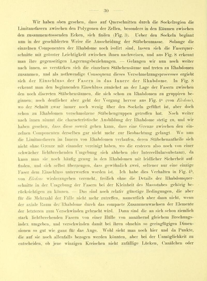 Wir haben oben gesehen, dass auf Querschnitten durch die Sockelregion die Liraitansfasern zwischen den Polygonen der Zellen, besonders in den Räumen zwischen den zusamraenstossenden Ecken, sich finden (Fig. 3). Ueber den Sockeln beginnt nun in der geschilderten Weise die Ausscheidung der Stäbchenmasse. Solange die einzelnen Componenten der Rhabdome noch isolirt sind, lassen sich die Faserquer- schnitte mit grösster Leichtigkeit zwischen ihnen nachweisen, und aus Fig. 8 erkennt man ihre gegenseitigen Lagerungsbeziehungen. — Grelangen wir nun noch weiter nach innen, so verstärken sich die einzelnen Stäbchensäume und treten zu Rhabdomen zusammen, und als nothwendige Consequenz dieses Verschmelzungsprocesses ergiebt sich der Einschluss der Fasern in das Innere der Rhabdome. In Fig. 8 erkennt man den beginnenden Einschluss zunächst an der Lage der Fasern zwischen den noch discreten Stäbchensäumen, die sich schon zu Rhabdomen zu gruppiren be- ginnen; ]ioch deutlicher aber geht der Vorgang hervor aus Fig. 4^ (von Eledone), wo der Schnitt zwar immer noch wenig über den Sockeln geführt ist, aber doch schon zu Rhabdomen verschmolzene Stäbchengruppen getroffen hat. Noch weiter nach innen nimmt die characteristische Ausbildung der Rhabdome stetig zu, und wir haben gesehen, dass diese soweit gehen kann, dass eine Grrenze zwischen den ein- zelnen Componenten derselben gar nicht mehr zur Beobachtung gelangt. Wo nun die Limitansfasern im Innern von Rhabdomen verlaufen, deren Stäbchenantheile sich nicht ohne Grenze mit eniander vereinigt haben, wo die ersteren also noch von einer schwächer lichtbrechenden Umgebung sich abheben (der Intercellularsubstanz), da kann man sie noch häufig genug in den Rhabdomen mit leidlicher Sicherheit auf- finden, und sich selbst überzeugen, dass gewöhnlich zwei, seltener nur eine einzige Faser dem Einschluss unterworfen worden ist. Ich habe dies Verhalten in Fig. von Eledone wiederzugeben versucht, freilich ohne die Details der Rhabdomquer- schnitte in der Umgebung der Fasern bei der Kleinheit des Massstabes gehörig be- rücksichtigen zu können. — Das sind noch relativ günstige Bedingungen, die aber für die Mehrzahl der Fälle nicht mehr zutreffen, namentlich aber dann nicht, wenn der axiale Raum der Rhabdome durch das compacte Zusammenwachsen der Elemente der letzteren zum Verschwinden gebracht wird. Dann sind die an sich schon ziemlich stark lichtbrechenden Fasern von einer Hülle von annähernd gleichem Brechungs- index umgeben, und verschwinden damit bei ihren ohnehin so geringfügigen Dimen- sionen so gut wie ganz für das Auge. Wohl sieht man noch hier und da Punkte, die auf sie noch allenfalls bezogen werden könnten, aber bei der Unmöglichkeit zu entscheiden, ob jene winzigen Kreischen nicht zufällige Lücken, Canälchen oder