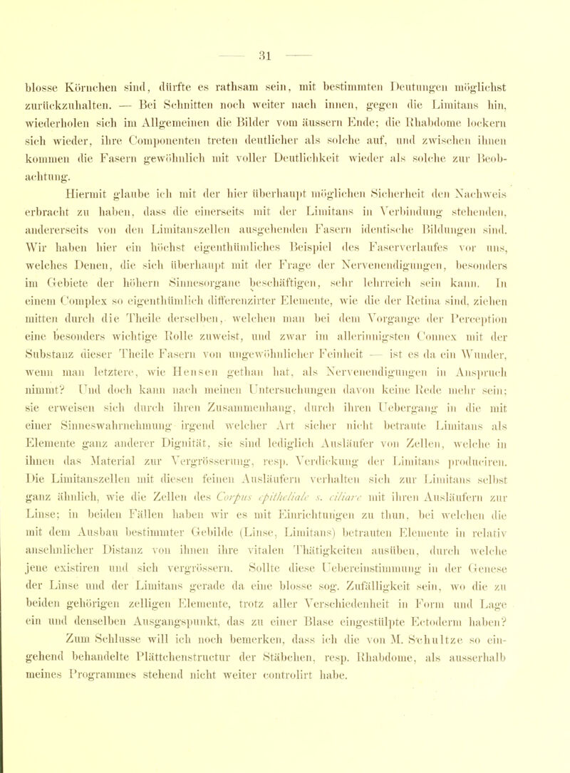 blosse Körnchen sind, dürfte es rathsam sein, mit bestimmten Deutung-en mög-lichst zurückzuhalten, — Bei Schnitten noch weiter nach innen, gegen die Limitans hin, wiederholen sich im Allgemeinen die Bilder vom äussern Ende; die Rhabdome lockern sich wieder, ihre Componenten treten deutlicher als solche auf, uml zwischen ihnen kommen die Fasern gewölmlicli mit voller Deutliclikeit wieder als solche zur P)eob- achtung. Hiermit glaube ich mit der liier überhau^jt möglichen Sicherheit den Nachweis erbracht zu haben, dass die einerseits mit der Limitans in \'erbindung stehenden, andererseits von den Limitanszellen ausgelienden Fasern identische Bildungen sind. Wir haben hier ein höchst eigenthümliches Beispiel des Faserverlaufes vor uns, welches Denen, die sich überhaupt mit der Frage der Nervenendigungen, besonders im Gebiete der höhern Sinnesorgane beschäftigen, sehr lehrreich sein kann. In einem Complex so eigenthümlich differenzirter Elemente, wie die der Retina sind, ziehen mitten durcli die Tlieile derselben, welchen man bei dem Vorgänge der Perception eine besonders Aviclitige Rolle zuweist, und zwar im allerinnigsten Connex mit der Substanz dieser Theile Fasern von ungewöhnlicher Feinlieit — ist es da ein Wunder, wenn man letztere, wie Hensen getlian liat, als Nervenendigungen in Anspruch nimmt? Und doch kami nach meinen LTntersucliungen davon keine Rede melir sein; sie erweisen sich durch ihren Zusammenhang, durcli ihren Uebergang in die mit einer Sinneswahrnehmung irgend welcher Art sicher nicht betraute Limitans als Elemente ganz anderer Dignität, sie sind lediglich Ausläufer von Zellen, welche in ihnen das Material zur Vergrösserung, resj». A'crdickung der Limitans jiroduciren. Die Limitanszellen mit diesen feinen Ausläufern verhalten sich zur Limitans selbst ganz ähnlich, wie die Zellen des Corpus tpitJic/ialc s. ci/iarc mit ihren Ausläufern zur Linse; in beiden Fällen haben wir es mit Einrichtungen zu thun, bei welchen die mit dem Ausbau bestimmter Gebilde (Linse, Limitans) betrauten Elemente in relativ ansehnlicher Distanz von ihnen ihre vitalen Thätigkeiten ausüben, durch welche jene existiren und sich vergrössern. Sollte diese üebereinstinnnung in der Genese der Linse und der Limitans gerade da eine blosse sog. Zufälligkeit sein, wo die zu beiden gehörigen zelligen Elemente, trotz aller Verschiedenheit in Form und Lage ein und denselben Ausgangspunkt, das zu einer Blase eingestülpte Ectoderm haben? Zum Schlüsse will ich noch bemerken, dass ich die von M. S'chultze so ein- gehend behandelte Plättchenstructur der Stäbchen, resp. Rhabdome, als ausserhalb meines Programmes stehend nicht weiter controlirt habe.