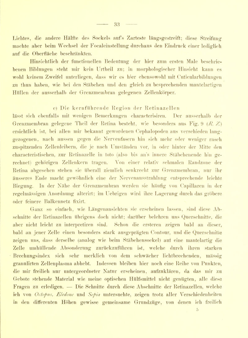 Lichtes, die andere Hälfte des Sockels aufs Zarteste längsgestreift; diese Streifung machte aber beim Wechsel der Focaleinstellung durchaus den Eindruck einer lediglich auf die Oberfläche beschränkten. Hinsichtlich der functionellen Bedeutung der hier zum ersten Male beschrie- benen Bildungen steht mir kein Urtheil zu; in morphologischer Hinsicht kann es wohl keinem Zweifel unterliegen, dass wir es hier ebensowohl mit CJuticularbildungen zu tliun haben, wie bei den Stäbchen und den gleich zu besprechenden mantelartigen Hüllen der ausserhalb der Grenzmembran gelegenen Zellenkörper. c) Die kernführende Region der Retinazellen lässt sich ebenfalls mit wenigen Bemerkungen characterisiren. Der ausserhall) der Grrenzmembran gelegene Theil der Retina besteht, wie besonders aus Fig. 9 [R. Z.) ersichtlich ist, l)ei allen mir bekannt gewordenen Oephalopoden aus verschieden lang- gezogenen, nach aussen gegen die Nervenfasern hin sich mehr oder weniger rasch zuspitzenden Zellenleibern, die je nach Umständen vor, in oder hinter der IMitte den cbaracteristischen, zur Retiiiazelle in toto (also bis an's innere Stäbchenende hin ge- rechnet) gehörigen Zellenkern tragen. \o\\ einer relativ schmalen Randzone der Retina abgesehen stehen sie überall ziemlich senkrecht zur Grenzmembran, nur ihr äusseres Ende macht gewöhnlich eine der Nervenausstrahhing entsprechende leichte Biegung. In der Nähe der Grenzmembran werden sie häufig von Capillaren in der regelmässigen Anordnung alterirt; im Uebrigen wird ihre Lagerung durch das gröbere oder feinere Balkennetz fixirt. Ganz so einfach, wie Längenansicliten sie erscheinen lassen, siiul diese Ab- schnitte der Retinazellen übrigens doch nicht; darüber belehren uns Querschnitte, die aber nicht leicht zu interpretiren sind. Schon die ersteren zeigen bald an dieser, bald an jener Zelle einen besonders stark ausgeprägten Contour, und die Querschnitte zeigen uns, dass derselbe (analog wie beim Stäbchensockel) auf eine mantelartig die Zelle umhüllende Absonderung zurückzuführen ist, welche durch ihren starken Brechungsindex sich sehr merklich von dem schwächer lichtbrechenden, mässig granulirten Zellenplasma abhebt. Indessen bleiben hier noch eine Reihe von Punkten, die mir freilich nur untergeordneter Natur erscheinen, aufzuklären, da das mir zu Gebote stehemle Material wie meine optischen Ilülfsmittel nicht genügten, alle diese Fragen zu erledigen. — Die Schnitte durch diese Abschnitte der Retinazellen, welche ich von Ocfopiis, E/edone und Sepia untersuchte, zeigen trotz aller Verschiedenheiten in den differenten Höhen gewisse gemeinsame Grundzüge, von denen ich freilich 5