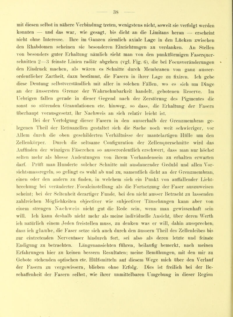 mit diesen selbst in nähere Verbindung treten, wenigstens nicht, soweit sie verfolgt werden konnten — und das war, wie gesagt, bis dicht an die Limitans heran — erscheint nicht ohne Interesse. Ihre im Ganzen ziemlich axiale Lage in den Lücken zwischen den Rhabdomen scheinen sie besonderen Einrichtungen zu verdanken. An Stellen von besonders guter Erhaltung nämlich sieht man von den punktförmigen Faserquer- schnitten 2 —3 feinste Linien radiär abgehen (vgl. Fig. 6), die bei Focusveränderungen * den Eindruck machen, als wären es Schnitte durch Membranen von ganz ausser- ordentlicher Zartheit, dazu bestimmt, die Fasern in ihrer Lage zu fixiren. Ich gebe diese Deutung selbstverständlich mit aller in solchen Fällen, wo es sich um Dinge an der äussersten Grenze der AVahrnehmbarkeit handelt, gebotenen Reserve. Im Uebrigen fallen gerade in dieser Gegend nach der Zerstörung des Pigmentes die sonst so störenden Granulationen etc. hinweg, so dass, die Erhaltung der Fasern überhaupt vorausgesetzt, ihr Nachweis an sich relativ leicht ist. Bei der Verfolgung dieser Fasern in den ausserhalb der Grenzmembran ge- legenen Theil der Retinazellen gestaltet sich die Sache noch weit schwieriger, vor Allem durch die oben geschilderten Verhältnisse der mantelartigen Hülle um den Zellenkörper. Durch die seltsame Configuration der Zellenc|uerschnitte wird das Auffinden der winzigen Fäserchen so ausserordentlich erschwert, dass man nur höchst selten mehr als blosse Andeutungen von ihrem Vorhandensein zu erhalten erwarten darf. Prüft man Hunderte solcher Schnitte mit ausdauernder Geduld und allen Vor- sichtsmassregeln, so gelingt es wohl ab und zu, namentlich dicht an der Grenzmembran, einen oder den andern zu finden, in welchem sich ein Punkt von auftallender Licht- brechung bei veränderter. Focaleinstellung als die Fortsetzung der Faser auszuweisen scheint; bei der Seltenheit derartiger Funde, bei den nicht ausser Betracht zu lassenden zahlreichen Möglichkeiten objectiver wie subjectiver Täuschungen kann aber von einem strengen Nachweis nicht gut die Rede sein, wenn man gewissenhaft sein will. Ich kann deshalb nicht mehr als meine individuelle Ansicht, über deren Werth ich natürlich einem Jeden freistellen muss, zu denken was er will, dahin aussprechen, dass ich glaube, die Faser setze sich auch durch den äussern Theil des Zellenleibes bis zur eintretenden Nervenfaser hindurch fort, sei also als deren letzte und feinste Endigung zu betrachten. Längenansichten führen, beiläufig bemerkt, nach meinen Erfahrungen hier zu keinen bessern Resultaten; meine Bemühungen, mit den mir zu Gebote stehenden optischen etc. Hülfsmitteln auf diesem Wege mich über den Verlauf der Fasern zu vergewissern, blieben ohne Erfolg. Dies ist freilich bei der Be- schaffenheit der Fasern selbst, wie ihrer unmittelbaren Umgebung in dieser Region