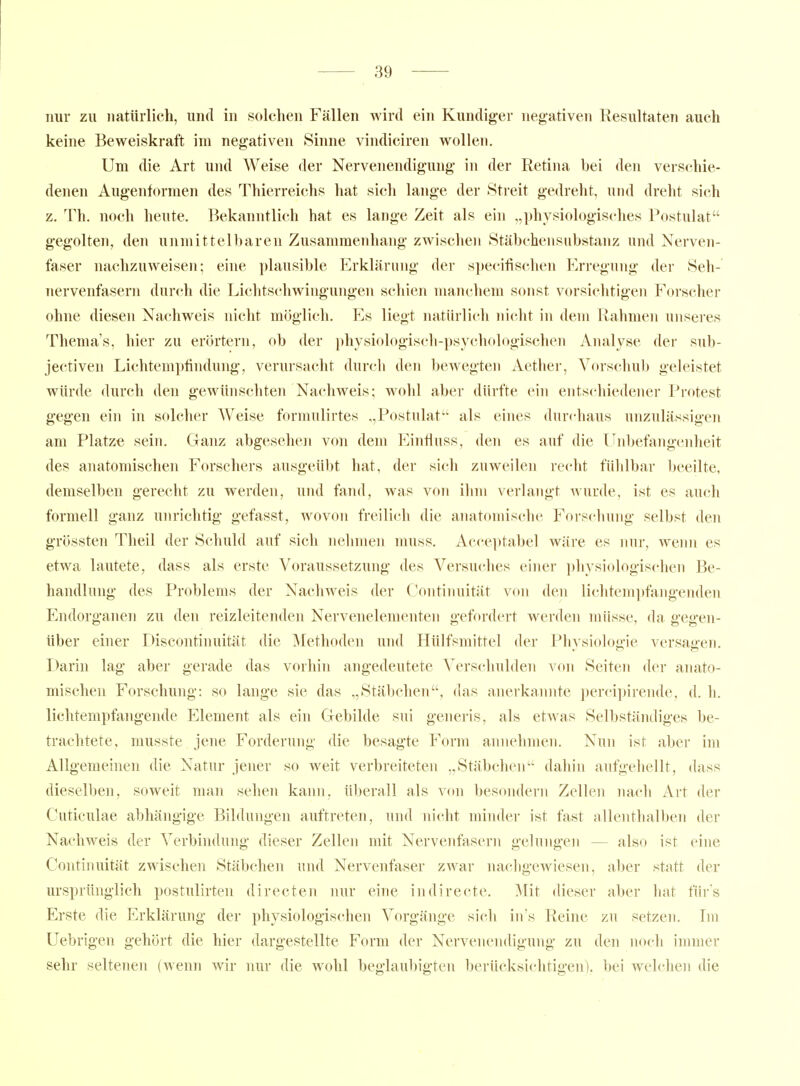 nur zu natürlich, und in solchen Fällen wird ein Kundiger negativen Resultaten auch keine Beweiskraft im negativen Sinne vindiciren wollen. Um die Art uiul Weise der Nervenendigung' in der Retina bei den verschie- denen Augenformen des Thierreichs hat sich lange der Streit gedreht, und dreht sich z. Th. noch heute. Bekanntlich hat es lange Zeit als ein „physiologisches Postulat gegolten, den unmittelbaren Zusammenhang zwischen Stäbchensiibstanz und Nerven- faser nachzuweisen; eine plausible Erklärung der specifischen Erregung der Seh- nervenfasern durch die Lichtschwingungen schien manchem sonst vorsichtigen Forscher ohne diesen Nachweis nicht möglich. Es liegt natürlich nicht in dem Rahmen unseres Thema's, hier zu erörtern, ob der i)hysiologisch-psychologischen Analyse der sub- jectiven Lichtempfindung, verursacht durch den bewegten Aether, Vorschub geleistet würde durch den gewünschten Nachweis; wohl aber dürfte ein entschiedener Protest gegen ein in solcher Weise formulirtes „Postulat als eines durchaus unzulässigen am Platze sein. Ganz abgesehen von dem Einfluss, den es auf die Unbefangenheit des anatomischen Forschers ausgeübt hat, der sich zuweilen recht fühlbar Ijeeilte, demselben gerecht zu werden, und fand, was von ihm verlangt wurde, ist es aucli formell ganz unrichtig gefasst, wovon freilich die anatomische Forschung selbst den grössten Theil der Schuld auf sich nehmen muss. Acceptabel wäre es nur, wenn es etwa lautete, dass als erste Voraussetzung des Versuches einer physiologischen Be- handlung des Problems der Nachweis der Continuität von den lichtem])fangenden Endorganen zu den reizleitenden Nervenelementen gefordert werden müsse, da gegen- über einer Discontinuität die Methoden und Hülfsmittel der Phvsioloo'ie versagen. Darin lag aber gerade das vorhin angedeutete Verschulden von Seiten der anato- mischen Forschung: so lange sie das „Stäbclien, das anerkannte perci]>irende, d. h. lichtempfangende Element als ein Gebilde sui generis, als etwas Selbständiges be- trachtete, musste jene Forderung die besagte Form annehmen. Nun ist aber im Allgemeinen die Natur jener so weit verbreiteten „Stäbchen dahin aufgehellt, dass dieselben, soweit man sehen kann, überall als von besondern Zellen nach Art der Cuticulae abhängige Bildungen auftreten, und nicht minder ist fast allenthalben der Nachweis der Verbindung dieser Zellen mit Nervenfasern gelungen — also ist eine Continuität zwischen Stäbchen und Nervenfaser zwai- nachgewiesen, al)er statt der ursprünglich postulirten directen nur eine indirecte. Mit dieser aber hat für's Erste die Erklärung der physiologischen Vorgänge sich in's Reine zu setzen. Ln Uebrigen gehört die hier dargestellte Form der Nervenendigung zu den noch immer sehr seltenen (wenn wir nur die wohl beglaubigten berücksichtigen), bei welchen die