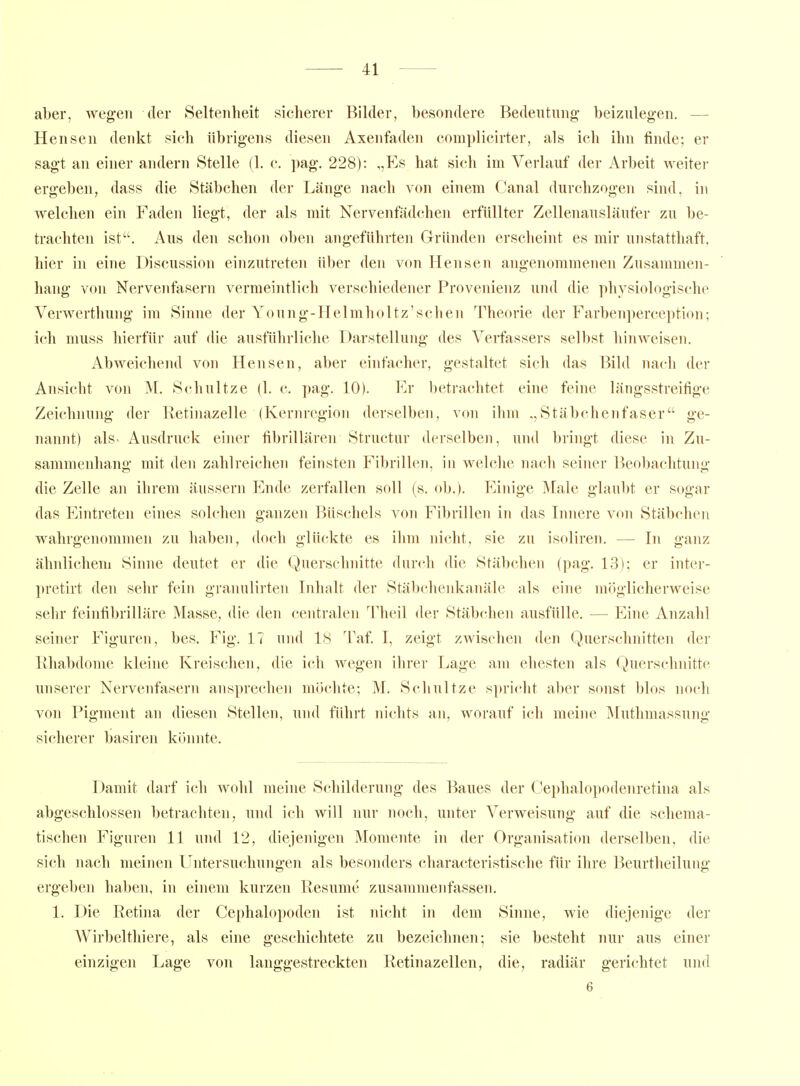 aber, wegen der Seltenheit sicherer Bihler, besondere Bedeutung beizulegen. — Hensen denkt sich übrigens diesen Axenfaden complicirter, als ich ihn finde; er sagt an einer andern Stelle (1. c. pag. 228): „Ks hat sich im Verlauf der Arbeit weiter ergeben, dass die Stäbchen der Länge nach von einem Canal durchzogen sind, in welchen ein Faden liegt, der als mit Nervenfädchen erfüllter Zellenausläufer zu be- trachten ist. Aus den schon oben angeführten Gründen erscheint es mir unstatthaft, hier in eine Discussion einzutreten über den von Hensen angenommenen Zusammen- hang von Nervenfasern vermeintlich verschiedener Provenienz und die physiologische Verwerthung im Sinne der Young-Helmholtz'schen Theorie der Farbenperception; ich muss hierfür auf die ausfülirliche Darstellung des Verfassers selbst hinweisen. Abweichend von Hensen, aber einfacher, gestaltet sich das Bild nach der Ansicht von M. Schnitze (1. c. pag. 10). Er 1)etrachtet eine feine längsstreifige Zeichnung der Retinazelle (Kernregion derselben, von ihm Stäbchenfaser ge- nannt) als- Ausdruck einer fibrillären Structur derselben, und bringt diese in Zu- sammenhang mit den zahlreichen feinsten Fibrillen, in welche nach seiner Beobachtung die Zelle an ihrem äussern Ende zerfallen soll (s. ob.). Einige Male glaubt er sogar das Eintreten eines solchen ganzen Büschels von Fibrillen in das Innere von Stäbchen wahrgenommen zu haben, doch glückte es ihm nicht, sie zu isoliren. — In ganz ähnlichem Sinne deutet er die Querschnitte durch die Stäbchen (pag. 13); er inter- pretirt den sehr fein granulirten Inhalt der Stäbchenkanäle als eine möglicherweise sehr feinfibrilläre Masse, die den centralen Theil der Stäbchen ausfülle. — Eine Anzahl seiner Figuren, bes. Fig. 17 und 18 Taf. I, zeigt zwischen den Querschnitten der Ilhabdome kleine Kreischen, die ich wegen ihrer Lage am ehesten als Querschnitte unserer Nervenfasern ansprechen mochte; M. Schnitze spricht aber sonst blos noch von Pigment an diesen Stellen, und führt nichts an, worauf ich meine Mutlimassung sicherer basiren könnte. Damit darf ich wohl meine Schilderung des Baues der Cephalopodenretina als abgeschlossen betrachten, und ich will nur noch, unter Verweisung auf die schema- tischen Figuren 11 und 12, diejenigen Momente in der Organisation derselben, die sich nach meinen Untersuchungen als besonders characteristische für ihre Beurtheilung ergeben haben, in einem kurzen Resume zusammenfassen. 1. Die Retina der Cephalopoden ist nicht in dem Sinne, wie diejenige der Wirbeltliiere, als eine geschichtete zu bezeichnen; sie besteht nur aus einer einzigen Lage von langgestreckten Retinazellen, die, radiär gerichtet und 6