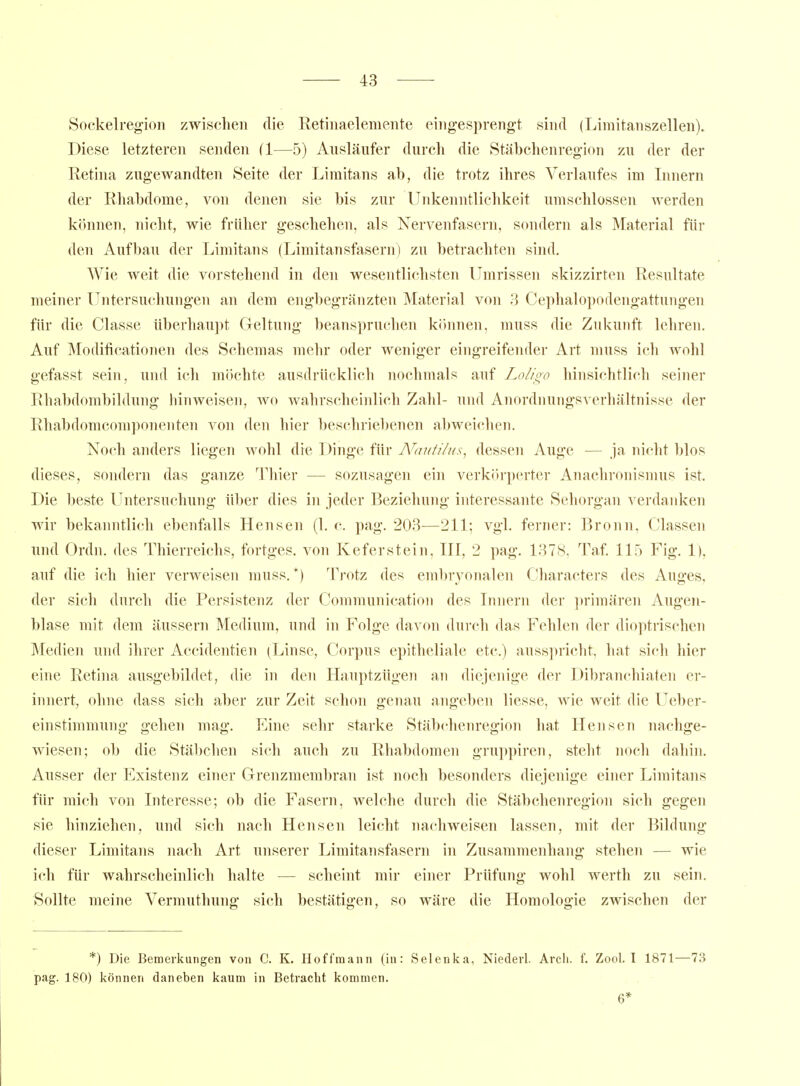 Sockelregioii zwischen die Retiiiaeleniente eingesprengt sind (Limitanszellen). Diese letzteren senden (1—5) Ansläufer durch die Stäbchenregion zu der der Retina zugewandten Seite der Limitans ab, die trotz ihres Verlaufes im Innern der Rhabdome, von denen sie bis zur Unkenntlichkeit umschlossen werden können, nicht, wie früher geschehen, als Nervenfasern, sondern als Material für den Aufbau der Limitans (Limitansfasern) zu betrachten sind. Wie weit die vorstehend in den wesentlichsten Umrissen skizzirten Resultate meiner LTntersuchungen an dem engbegränzten Material von 3 Cephalopodengattungen für die Classe überhaupt Geltung beanspruchen können, muss die Zukunft lehren. Auf Modificationen des Schemas mehr oder weniger eingreifender Art muss icli wohl gefasst sein, und ich möchte ausdrücklich nochmals auf Lo/ioo hinsichtlich seiner Rhabdombildung hinweisen, wo wahrscheinlich Zahl- und Anordnungsverhältnisse der Rhabdomcomponenten von den hier beschriebenen abweichen. Noch anders liegen wohl die Dinge für N'aufiliis, dessen Auge — ja nicht blos dieses, sondern das ganze Thier — sozusagen ein verkörperter Anachronismus ist. Die beste Untersuchung über dies in jeder Beziehung interessante Sehorgan verdanken wir bekanntlich ebenfalls Hensen (1. c. pag. 203—211; vgl. ferner: Bronn, Classen und Ordn. des Thierreichs, fortges. von Keferstein. III, 2 pag. 1378, Taf. 115 Fig. 1), auf die ich hier verweisen muss.*) Trotz des embryonalen Characters des Auges, der sich durch die Persistenz der Communication des Innern der ])rimären Augen- blase mit dem äussern Medium, und in Folge davon dui'ch das Fehlen der dioptrischen Medien und ihrer Accidentien (Linse, Corpus epitheliale etc.) ausspricht, hat sich hier eine Retina ausgebildet, die in den Hauptzügen an diejenige der Dibranchiaten er- innert, ohne dass sich aber zur Zeit schon genau angeben liesse, wie weit die Ueber- einstimmung gehen mag. Eine sehr starke Stäbchenregion hat Hensen nachge- wiesen; ob die Stäbchen sich auch zu Rhabdomen gruppiren, steht noch dahin. Ausser der Existenz einer Grenzmembran ist noch besonders diejenige einer Limitans für mich von Interesse; ob die Fasern, welche durch die Stäl)chenregion sich gegen sie hinziehen, und sich nach Hensen leicht nachweisen lassen, mit der Bildung dieser Limitans nach Art unserer Limitansfasern in Zusaiumenhang stehen — wie ich für wahrscheinlich halte — scheint mir einer Prüfung wohl werth zu sein. Sollte meine Vermuthung sich bestätigen, so wäre die Homologie zwischen der *) Die Bemerkungen von C. K. Hoffmann (in: Selenka, Niederl. Arch. f. Zool. I 1871—73 pag. 180) können daneben kaum in Betracht kommen. . 6*