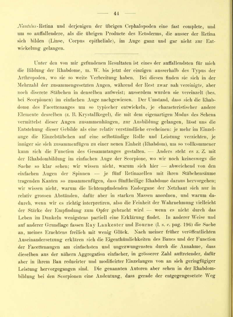 JVatiä/t(s-Retma. und derjenigen der übrigen Cephalopoden eine fast complete, und \\m so auifallendere, als die übrigen Producte des Ectoderras, die ausser der Retina sich bilden (Linse, Corpus epitheliale), im Auge ganz und gar nicht zur Ent- wickelung gelangen. Unter den von mir gefundenen Resultaten ist eines der auffallendsten für mich die Bildung' der Rhabdome, m. W. bis jetzt der einzigen ausserhalb des Typus der Arthropoden, wo sie so weite Verbreitung haben. Bei diesen finden sie sich in der Mehrzahl der zusammengesetzten Augen, während der Rest zwar nah vereinigte, aber noch discrete Stäbchen in denselben aufweist; ausserdem wurden sie vereinzelt (bes. bei Scorpionen) im einfachen Auge nachgewiesen. Der Umstand, dass sich die Rhab- dome des Facettenauges um so typischer entwickeln, je characteristischer andere Elemente desselben (z. B. Kjystallkegel), die mit dem eigenartigen Modus des Sehens vermittelst dieser Augen zusammenhängen, zur Ausbildung gelangen, lässt uns die Entstehung dieser Gebilde als eine relativ verständliche erscheinen: je mehr im Einzel- auge die Einzelstäbchen auf eine selbständige Rolle und Leistung verzichten, je inniger sie sich zusammenfügen zu einer neuen Einheit (Rhabdom), um so vollkommener kann sich die Function des Gesammtauges gestalten. — Anders steht es z. Z. mit der Rhabdombildung im einfachen Auge der Scorpione, wo wir noch keineswegs die Sache so klar sehen; wir wissen nicht, warum sich hier — abweichend von den einfachen Augen der Spinnen — je fünf Retinazellen mit ihren Stäbchensäume tragenden Kanten so zusammenfügen, dass fünftheilige Rhabdome daraus hervorgehen; wir wissen nicht, warum die lichtempfindenden Endorgane der Netzhaut sich nur in relativ grossen Abständen, dafür aber in starken Massen anordnen, und warum da- durch, wenn wir es richtig interpretiren, also die Feinheit der Wahrnehmung vielleicht der Stärke der Empfindung zum Opfer gebracht wird — wenn es nicht durch das Leben im Dunkeln wenigstens partiell eine P>klärung findet. Li anderer Weise und auf anderer Grundlage fassen Ray Lankester und Bourne (1, s. c. pag. 196) die Sache an, meines Erachtens freilich mit wenig Glück. Nach meiner früher veröffentlichten Auseinandersetzung erklären sich die Eigenthümlichkeiten des Baues und der Function der Facettenaugen am einfachsten und ungezwungensten durch die Annahme, dass dieselben aus der nähern Aggregation einfacher, in grösserer Zahl auftretender, dafür aber in ihrem Bau reducirter und modificirter Einzelaugen von an sich geringfügiger Leistung hervorgegangen sind. Die genannten Autoren aber sehen in der Rhabdom- bildung bei den Scorpionen eine Andeutung, dass gerade der entgegengesetzte Weg