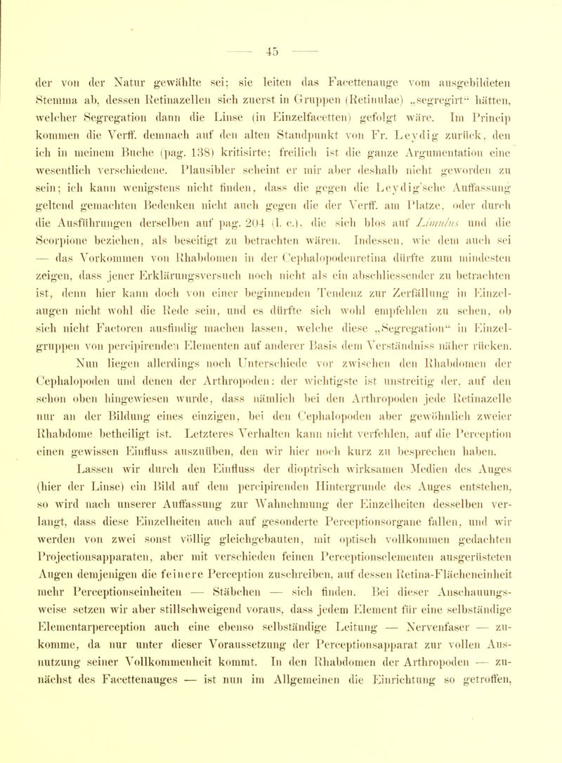 der von der Natur gewählte sei; sie leiten das Faeettenaiige vom ausgebildeten Stemma ab, dessen Retinazellen sich zuerst in Gruppen (Retinulae) „segregirt hätten, welcher Segregation dann die Linse (in Einzelfacetten) gefolgt wäre. Im Princip kommen die Vertf. demnach auf den alten Standpunkt von Fr. Leydig zurück, den ich in meinem Buclie (pag. 138) kritisirte; freilicli ist die ganze Argumentation eine wesentlich verschiedene. Plausibler scheint er mir aljer deslialb iiiclit gCAvorden zu sein; ich kann wenigstens nicht finden, dass die gegen die Leydig'sche Auffassung geltend gemachten Bedenken nicht auch gegen die der Verff. am Platze, oder durcli die Ausführungen derselben auf pag. 204 (1. c), die sich blos auf Liuni/ns und die Scorpione beziehen, als beseitigt zu betrachten wären. Indessen, wie dem auch sei — das Vorkommen von Rhabdomen in der Ce})lialo])odenretina dürfte zum mindesten zeigen, dass jener Erklärungsversuch noch nicht als ein abschliessender zu betrachten ist, denn hier kann doch von einer beginnenden Tendenz zur Zerfällung in Einzel- augen nicht wohl die Rede sein, und es dürfte sich wohl empfehlen zu sehen, ob sich nicht Factoren ausfindig machen lassen, welche diese „Segregation in I^inzeP gruppen von percipirende-.i Elementen auf anderer Basis dem Verstämlniss näher rü(-ken. Nun liegen allerdings noch Unterschiede vor zwischen den Rliabdomen der Cephalopoden und denen der Arthropoden: der wichtigste ist unstreitig der, auf den schon oben hingewiesen Avurde, dass nämlich bei den Arthropoden jede Retinazelle nur an der Bildung eines einzigen, bei den Cephalopoden aber gewöhnlich zweier Rhabdome betheiligt ist. Letzteres Verhalten kann nicht verfehlen, auf die l*erception einen gewissen Einfluss auszuüben, den wir hier noch kurz zu besprechen haben. Lassen wir durch den Einüuss der dioptrisch wirksamen Medien des Auges (hier der Linse) ein Bild auf dem percipirenden Hintergrunde des Auges entstehen, so wird nach unserer Auffassung zur Wahnehmung der Einzelheiten desselben ver- langt, dass diese Einzelheiten auch auf gesoiulerte Perceptionsorgane fallen, und wir werden von zwei sonst völlig gleichgebauten, mit optisch vollkommen gedacliten Projectionsapparaten, aber mit verschieden feinen Perceptionselementen ausgerüsteten Augen demjenigen die feinere Perception zuschreiben, auf dessen Retina-Flächeneinheit mehr Perceptionseinheiten — Stäbchen — sich finden. Bei dieser Anschauungs- weise setzen wir aber stillschweigend voraus, dass jedem Element für eine selbständige Elementarperception auch eine ebenso selbständige Leitung — Nervenfaser — zu- komme, da nur unter dieser Voraussetzung der Perceptionsapparat zur vollen Aus- nutzung seiner Vollkommenheit kommt. In den Rhabdomen der Arthropoden ■— zu- nächst des Facettenauges — ist nun im Allgemeinen die Einrichtung so getroffen,