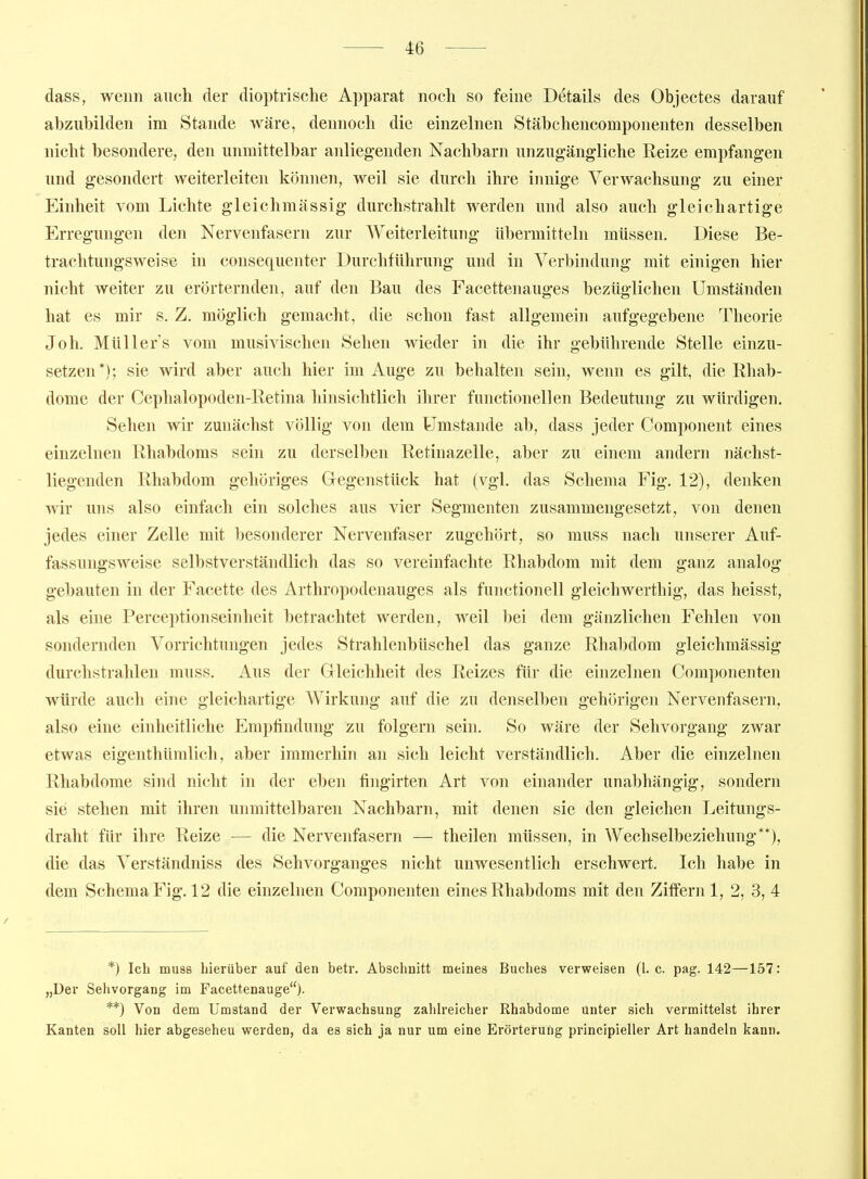 dass, wenn auch der dioptrische Apparat noch so fehie Details des Objectes darauf abzubilden im Stande wäre, dennoch die einzelnen Stäbchencomponenten desselben nicht besondere, den unmittelbar anliegenden Nachbarn unzugängliche Reize empfangen und gesondert weiterleiten können, weil sie durch ihre innige Verwachsung zu einer Einheit vom Lichte gleichmässig durchstrahlt werden und also auch gleichartige Erregungen den Nervenfasern zur Weiterleitung übermitteln müssen. Diese Be- trachtungsweise in cousequenter Durchführung und in Verbindung mit einigen hier nicht weiter zu erörternden, auf den Bau des Facettenauges bezüglichen Umständen hat es mir s. Z. möglich gemacht, die schon fast allgemein aufgegebene Theorie Joh. Müllers vom musivischen Sehen wieder in die ihr gebührende Stelle einzu- setzen*); sie wird aber auch hier im Auge zu behalten sein, wenn es gilt, die Rhab- dome der Cephalopoden-Retina hinsichtlich ihrer functionellen Bedeutung zu würdigen. Sehen wir zunächst völlig von dem Umstände ab, dass jeder Component eines einzelnen Rhabdoms sein zu derselben Retinazelle, aber zu einem andern nächst- liegenden Rhabdom gehöriges Gegenstück hat (vgl. das Schema Fig. 12), denken wir uns also einfach ein solches aus vier Segmenten zusammengesetzt, von denen jedes einer Zelle mit besonderer Nervenfaser zugehört, so muss nach unserer Auf- fassungsweise selbstverständlich das so vereinfachte Rhabdom mit dem ganz analog- gebauten in der Facette des Arthropodenauges als functionell gleichwerthig, das heisst, als eine Perceptionseinheit betrachtet werden, weil bei dem gänzlichen Fehlen von sondernden Vorrichtungen jedes Strahlenbüschel das ganze Rhabdom gleichmässig durchstrahlen muss. Aus der Gleichheit des Reizes für die einzelnen Componenten würde auch eine gleichartige Wirkung auf die zu denselben gehörigen Nervenfasern, also eine einheitliche Empfindung zu folgern sein. So wäre der Sehvorgang zwar etwas eigenthümlich, aber immerhin an sich leicht verständlich. Aber die einzelnen Rhabdome sind nicht in der eben fingirten Art von einander unabhängig, sondern sie stehen mit ihren unmittelbaren Nachbarn, mit denen sie den gleichen Leitungs- draht für ihre Reize — die Nervenfasern — theilen müssen, in Wechselbeziehung**), die das Verständniss des Sehvorganges nicht unwesentlich erschwert. Ich habe in dem Schema Fig. 12 die einzelnen Componenten eines Rhabdoms mit den Ziffern 1, 2, 3, 4 *) Ich mu88 hierüber auf den betr. Abschnitt meines Buches verweisen (1. c. pag. 142—157: „Der Sehvorgang im Facettenauge)- **) Von dem Umstand der Verwachsung zahkeicher Rhabdome unter sich vermittelst ihrer Kanten soll hier abgesehen werden, da es sich ja nur um eine Erörterung principieller Art handeln kann.