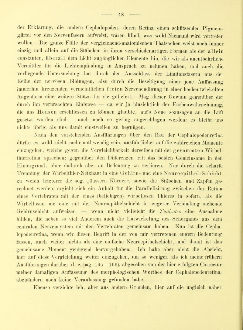 der Erklärung, die andern Ceplialopoden, deren Retina einen schützenden Pig-ment- gürtel vor den Nervenfasern aufweist, wären blind, was wohl Niemand wird vertreten wollen. Die ganze Fülle der vergleichend-anatomischen Thatsachen weist noch immer einzig und allein auf die Stäbchen in ihren verschiedenartigen Formen als der allein Constanten, überall dem Licht zugänglichen Elemente hin, die wir als unentbehrliche Vermittler für die Lichtempfiiidung in Anspruch zu nehmen haben, und auch die vorliegende Untersuchung hat durch den Ausschluss der Limitansfasern aus der Reihe der nervösen Bildungen, also durch die Beseitigung einer jene Auffassung immerhin kreuzenden vermeintlichen freien Nervenendigung in einer hochentwickelten Augenform eine weitere Stütze für sie geliefert. Mag dieser Gewinn gegenüber der durch ihn verursachten Einbusse — da wir ja hinsichtlich der Farbenwahrnehmung, die uns Hensen erschliessen zu können glaubte, aufs Neue sozusagen an die Luft gesetzt worden sind — auch noch so gering angeschlagen werden: es bleibt uns nichts übrig, als uns damit einstweilen zu begnügen. Nach den vorstehenden Ausführungen über den Bau der Cephalopodenretina dürfte es wohl nicht mehr nothwendig sein, ausführlicher auf die zahlreichen Momente einzugehen, welche gegen die Vergleichljarkeit derselben mit der gesammten Wirbel- thierretina sprechen; gegenüber den Differenzen tritt das beiden Gemeinsame in den Hintergrund, ohne dadurch aber an Bedeutung zu verlieren. Nur durch die scharfe Trennung der Wirbelthier-Netzhaut in eine Gehirn- und eine Neuroepithel-Schicht, zu welch letzterer die sog. „äussern Körner, sowie die Stäbchen und Zapfen ge- rechnet werden, ergiebt sich ein Anhalt für die Parallelisirung zwischen der Retina eines Yertebraten mit der eines (beliebigen) wirbellosen Thieres in sofern, als die Wirbellosen nie eine mit der Neuroepithelschicht in engerer Verbindung stehende Gehirnschicht aufweisen — wenn nicht vielleicht die Tunicaten eine Ausnahme bilden, die neben so viel Anderem auch die Entwickelung des Sehorganes aus dem centralen Nervensystem mit den Vertebraten gemeinsam haben. Nun ist die Cepha- lopodenretina, wenn wir diesen Begriff in der von mir vertretenen engern Bedeutung fassen, auch weiter nichts als eine einfache Neuroepithelschicht, und damit ist das gemeinsame Moment genügend hervorgehoben. Ich habe aber nicht die Absicht, hier auf diese Vergleichung weiter einzugehen, um so weniger, als ich meine frühern Ausführungen darüber (1. c. pag. 165—166), abgesehen von der hier erfolgten Correctur meiner damaligen Auffassung des morphologischen Werthes der Cephalopodenretina, abzuändern noch keine Veranlassung gefunden habe! Ebenso verzichte ich, aber aus andern Gründen, hier auf die ungleich näher