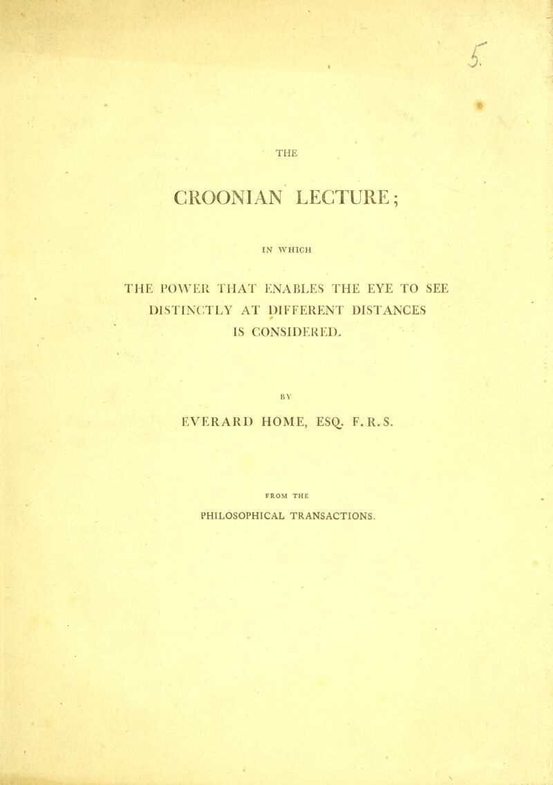 CROONIAN LECTURE; IN WHICH THE POWER THAT ENABLES THE EYE TO SEE DISTINCTLY AT DIFFERENT DISTANCES IS CONSIDERED. BY EVERARD HOME, ESq. F.R.S. FROM THE PHILOSOPHICAL TRANSACTIONS.