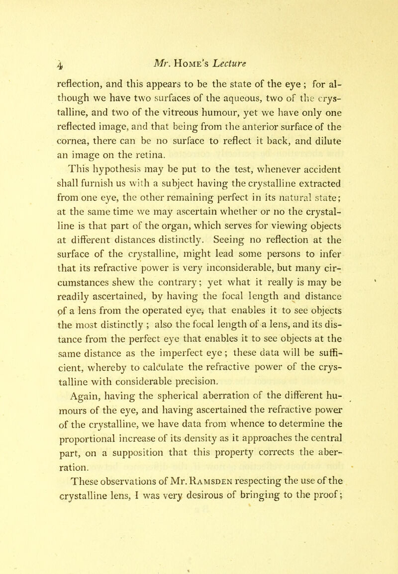 reflection, and this appears to be the state of the eye ; for al- though we have two surfaces of the aqueous, two of the crys- talhne, and two of the vitreous humour, yet we have only one reflected image, and that being from the anterior surface of the cornea, there can be no surface to reflect it back, and dilute an image on the retina. This hypothesis may be put to the test, whenever accident shall furnish us with a subject having the crystalline extracted from one eye, the other remaining perfect in its natural state; at the same time we may ascertain whether or no the crystal- line is that part of the organ, which serves for viewing objects at different distances distinctly. Seeing no reflection at the surface of the crystalline, might lead some persons to infer that its refractive power is very inconsiderable, but many cir- cumstances shew the contrary; yet what it really is may be readily ascertained, by having the focal length and distance of a lens from the operated eye, that enables it to see objects the most distinctly ; also the focal length of a lens, and its dis- tance from the perfect eye that enables it to see objects at the same distance as the imperfect eye; these data will be suffi- cient, whereby to calculate the refractive power of the crys- talline with considerable precision. Again, having the spherical aberration of the different hu- mours of the eye, and having ascertained the refractive power of the crystalline, we have data from whence to determine the proportional increase of its density as it approaches the central part, on a supposition that this property corrects the aber- ration. These observations of Mr. Ramsden respecting the use of the crystalline lens, I was very desirous of bringing to the proof ;