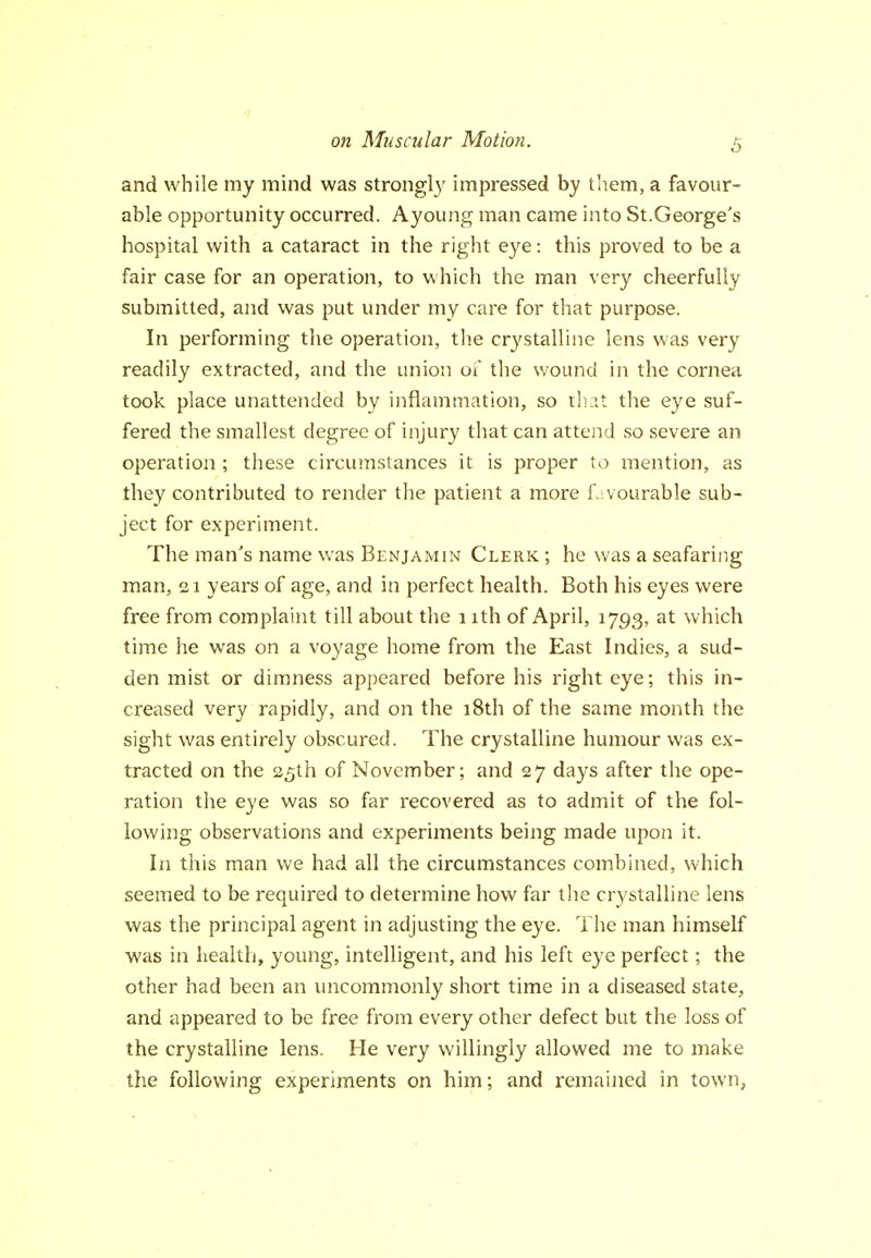 o?t Muscular Motion. 5 and while my mind was strongl}^ impressed hy them, a favour- able opportunity occurred. Ayoung man came into St.George's hospital with a cataract in the right eye: this proved to be a fair case for an operation, to which the man very cheerfully submitted, and was put under my care for that purpose. In performing the operation, the crystalline lens was very readily extracted, and the union of the wound in the cornea took place unattended by inflammation, so tli it the eye suf- fered the smallest degree of injury that can attend so severe an operation ; these circumstances it is proper to mention, as they contributed to render the patient a more fa vourable sub- ject for experiment. The man's name was Benjamin Clerk ; he was a seafaring man, 21 years of age, and in perfect health. Both his eyes were free from complaint till about the 1 ith of April, 1793, at which time he was on a voyage home from the East Indies, a sud- den mist or dimness appeared before his right eye; this in- creased very rapidly, and on the 18th of the same month the sight was entirely obscured. The crystalline humour was ex- tracted on the 25th of November; and 27 days after the ope- ration the eye was so far recovered as to admit of the fol- lowing observations and experiments being made upon it. In this man we had all the circumstances combined, which seemed to be required to determine how far the crystalline lens was the principal agent in adjusting the eye. The man himself was in health, young, intelligent, and his left eye perfect; the other had been an uncommonly short time in a diseased state, and appeared to be free from every other defect but the loss of the crystalline lens. He very willingly allowed me to make the following experiments on him; and remained in town,