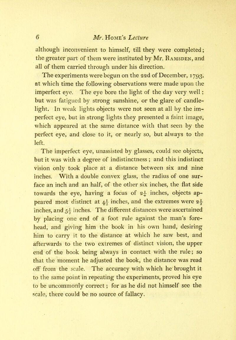 although inconvenient to himself, till they were completed; the greater part of them were instituted by Mr. Ramsden, and all of them carried through under his direction. The experiments were begun on the ssd of December, 1793, at which time the following observations were made upon the imperfect eye. The eye bore the light of the day very well; but was fatigued by strong sunshine, or the glare of candle- light. In weak lights objects were not seen at all by the im- perfect eye, but in strong lights they presented a faint image, which appeared at the same distance with that seen by the perfect eye, and close to it, or nearly so, but always to the left. The imperfect eye, unassisted by glasses, could see objects, but it was with a degree of indistinctness ; and this indistinct vision only took place at a distance between six and nine inches. With a double convex glass, the radius of one sur- face an inch and an half, of the other six inches, the flat side towards the eye, having a focus of 2^ inches, objects ap- peared most distinct at 4^ inches, and the extremes were 2^ inches, and 5^ inches. The different distances were ascertained by placing one end of a foot rule against the man's fore- head, and giving him the book in his own hand, desiring him to carry it to the distance at which he saw best, and afterwards to the two extremes of distinct vision, the upper end of the book being always in contact with the rule; so that the moment he adjusted the book, the distance was read off from the scale. The accuracy with which he brought it to the same point in repeating the experiments, proved his eye to be uncommonly correct; for as he did not himself see the scale, there could be no source of fallacy.