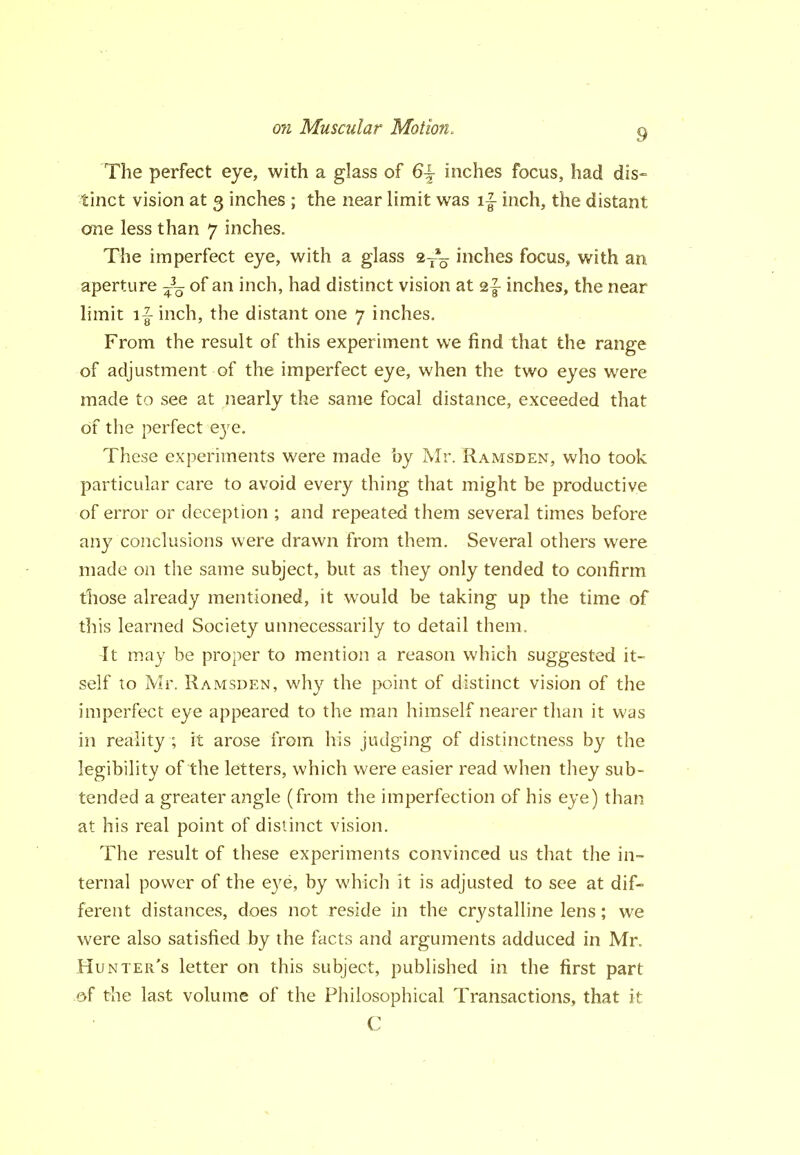 The perfect eye, with a glass of 6^ inches focus, had dis- tinct vision at 3 inches ; the near limit was i|- inch, the distant one less than 7 inches. The imperfect eye, with a glass 9,--^ inches focus^ with an aperture -^-^ of an inch, had distinct vision at 2|- inches, the near limit i|- inch, the distant one 7 inches. From the result of this experiment we find that the range of adjustment of the imperfect eye, when the two eyes were made to see at nearly the same focal distance, exceeded that of the perfect eye. These experiments were made by Mr. Ramsden, who took particular care to avoid every thing that might be productive of error or deception ; and repeated them several times before any conclusions were drawn from them. Several others were made on the same subject, but as they only tended to confirm tliose already mentioned, it would be taking up the time of this learned Society unnecessarily to detail them. It may be proper to mention a reason which suggested it- self to Mr. Ramsden, why the point of distinct vision of the imperfect eye appeared to the man himself nearer than it was in reality ; it arose from his judging of distinctness by the legibility of the letters, which were easier read when they sub- tended a greater angle (from the imperfection of his eye) than at his real point of distinct vision. The result of these experiments convinced us that the in- ternal power of the eye, by which it is adjusted to see at dif- ferent distances, does not reside in the crystalline lens; we were also satisfied by the facts and arguments adduced in Mr. Hunter's letter on this subject, published in the first part of the last volume of the Philosophical Transactions, that it C