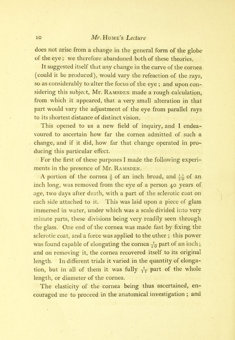 does not arise from a change in the general form of the globe of the eye; we therefore abandoned both of these theories. It suggested itself that any change in the curve of the cornea (could it be produced), would vary the refraction of the rays, so as considerably to alter the focus of the eye ; and upon con- sidering this subject, Mr. Ramsden made a rough calculation, from which it appeared, that a very small alteration in that part would vary the adjustment of the eye from parallel rays ( to its shortest distance of distinct vision. This opened to us a new field of inquiry, and I endea- voured to ascertain how far the cornea admitted of such a change, and if it did, how far that change operated in pro- ducing this particular effect. For the first of these purposes I made the following experi- ments in the presence of Mr. Ramsden. A portion of the cornea -| of an inch broad, and ^ of an inch long, was removed from the eye of a person 4,0 years of age, two days after death, with a part of the sclerotic coat on each side attached to it. This was laid upon a piece of glass immersed in water, under which was a scale divided into very minute parts, these divisions being very readily seen through the glass. One end of the cornea was made fast by fixing the sclerotic coat, and a force was applied to the other ; this power was found capable of elongating the cornea -'^ part of an inch; and on removing it, the cornea recovered itself to its original length. In different trials it varied in the quantity of elonga- tion, but in all of them it was fully P^^^ ^^^^ whole length, or diameter of the cornea. The elasticity of the cornea being thus ascertained, en- couraged me to proceed in the anatomical investigation ; and