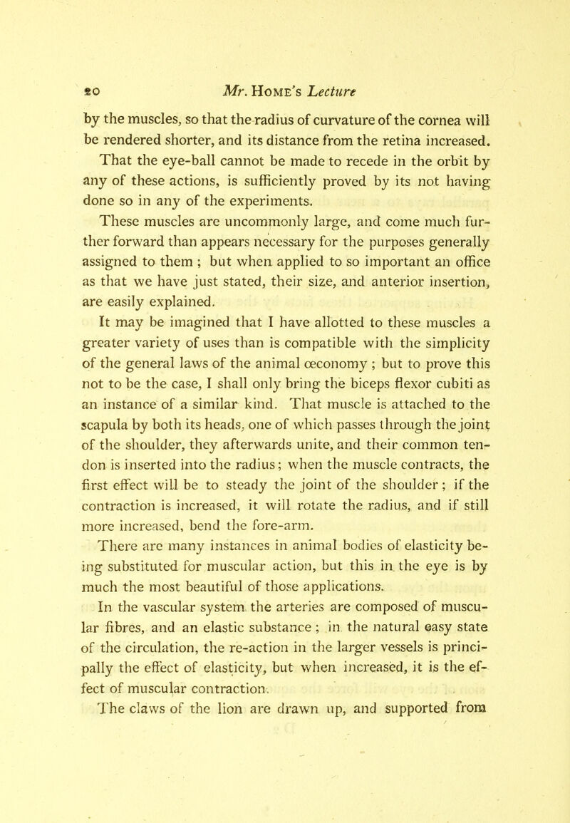 by the muscles, so that the radius of curvature of the cornea will be rendered shorter, and its distance from the retina increased. That the eye-ball cannot be made to recede in the orbit by any of these actions, is sufficiently proved by its not having done so in any of the experiments. These muscles are uncommonly large, and come much fur- ther forward than appears necessary for the purposes generally assigned to them ; but when applied to so important an office as that we have just stated, their size, and anterior insertion, are easily explained. It may be imagined that I have allotted to these muscles a greater variety of uses than is compatible with the simplicity of the general laws of the animal oeconomy ; but to prove this not to be the case, I shall only bring the biceps flexor cubiti as an instance of a similar kind. That muscle is attached to the scapula by both its heads, one of which passes through the joint of the shoulder, they afterwards unite, and their common ten^ don is inserted into the radius; when the muscle contracts, the first effect will be to steady the joint of the shoulder ; if the contraction is increased, it will rotate the radius, and if still more increased, bend the fore-arm. There are many instances in animal bodies of elasticity be- ing substituted for muscular action, but this in. the eye is by much the most beautiful of those applications. In the vascular system, the arteries are composed of muscu- lar fibres, and an elastic substance ; in, the natural easy state of the circulation, the re-action in the larger vessels is princi- pally the effect of elasticity, but when increased, it is the ef- fect of muscular contraction. The claws of the lion are drawn up, and supported from