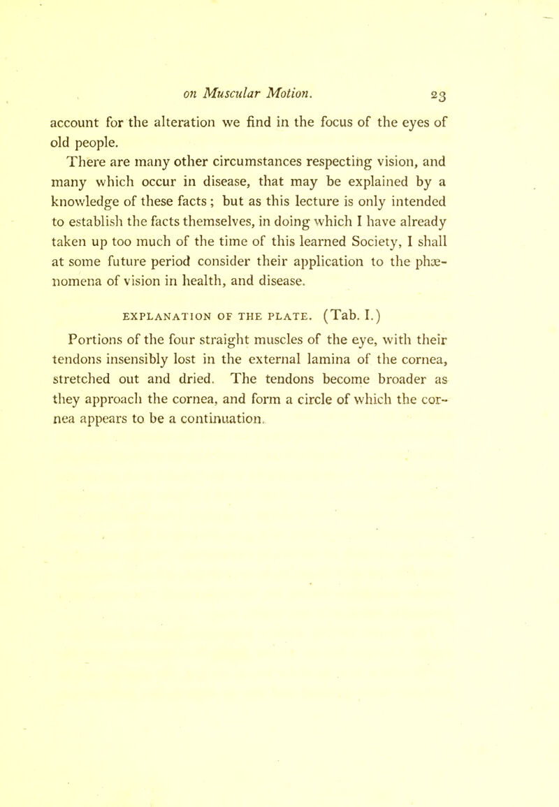 account for the alteration we find in the focus of the eyes of old people. There are many other circumstances respecting vision, and many which occur in disease, that may be explained by a knowledge of these facts ; but as this lecture is only intended to establish the facts themselves, in doing which I have already taken up too much of the time of this learned Society, I shall at some future period consider their application to the phse- nomena of vision in health, and disease. EXPLANATION OF THE PLATE. (Tab. I.) Portions of the four straight muscles of the eye, with their tendons insensibly lost in the external lamina of the cornea, stretched out and dried. The tendons become broader as they approach the cornea, and form a circle of which the cor- nea appears to be a continuation.