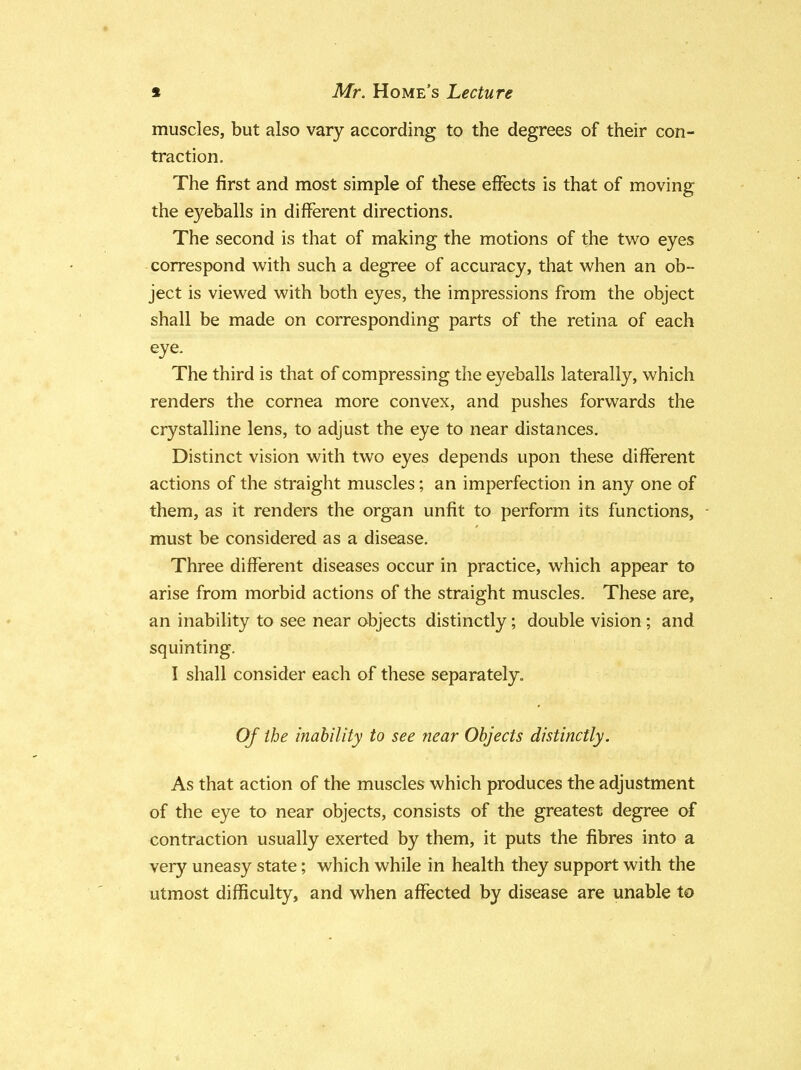 muscles, but also vary according to the degrees of their con- traction. The first and most simple of these effects is that of moving the eyeballs in different directions. The second is that of making the motions of the two eyes correspond with such a degree of accuracy, that when an ob- ject is viewed with both eyes, the impressions from the object shall be made on corresponding parts of the retina of each eye. The third is that of compressing the eyeballs laterally, which renders the cornea more convex, and pushes forwards the crystalline lens, to adjust the eye to near distances. Distinct vision with two eyes depends upon these different actions of the straight muscles; an imperfection in any one of them, as it renders the organ unfit to perform its functions, must be considered as a disease. Three different diseases occur in practice, which appear to arise from morbid actions of the straight muscles. These are, an inability to see near objects distinctly; double vision ; and squinting. I shall consider each of these separately. Of the inability to see near Objects distinctly. As that action of the muscles which produces the adjustment of the eye to near objects, consists of the greatest degree of contraction usually exerted by them, it puts the fibres into a very uneasy state; which while in health they support with the utmost difficulty, and when affected by disease are unable to