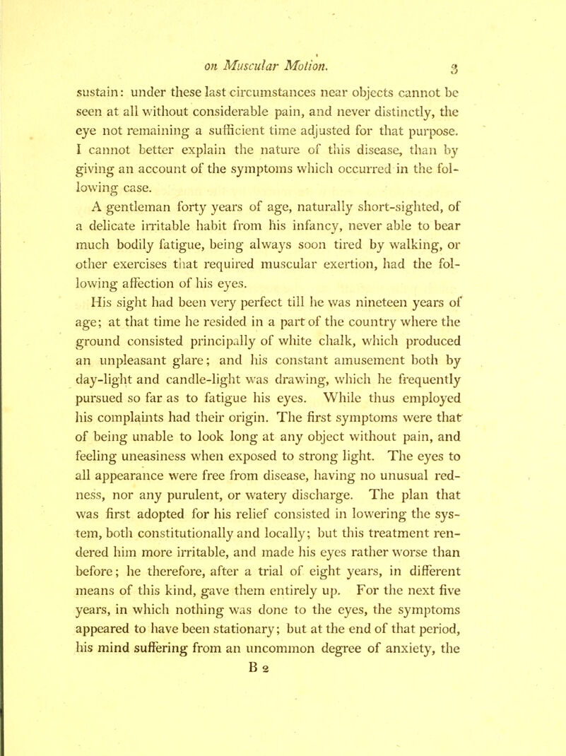 sustain: under these last circumstances near objects cannot be seen at all without considerable pain, and never distinctly, the eye not remaining a sufficient time adjusted for that purpose. I cannot better explain the nature of this disease, than by giving an account of the symptoms which occurred in the fol- lowing case. A gentleman forty years of age, naturally short-sighted, of a delicate irritable habit from his infancy, never able to bear much bodily fatigue, being always soon tired by walking, or other exercises that required muscular exertion, had the fol- lowing affection of his eyes. His sight had been very perfect till he was nineteen years of age; at that time he resided in a part of the country where the ground consisted principally of white chalk, which produced an unpleasant glare; and his constant amusement both by day-light and candle-light was drawing, which he frequently pursued so far as to fatigue his eyes. While thus employed his complaints had their origin. The first symptoms were that of being unable to look long at any object without pain, and feeling uneasiness when exposed to strong light. The eyes to all appearance were free from disease, having no unusual red- ness, nor any purulent, or watery discharge. The plan that was first adopted for his relief consisted in lowering the sys- tem, both constitutionally and locally; but this treatment ren- dered him more irritable, and made his eyes rather worse than before; he therefore, after a trial of eight years, in different means of this kind, gave them entirely up. For the next five years, in which nothing was done to the eyes, the symptoms appeared to have been stationary; but at the end of that period, his mind suffering from an uncommon degree of anxiety, the B 2