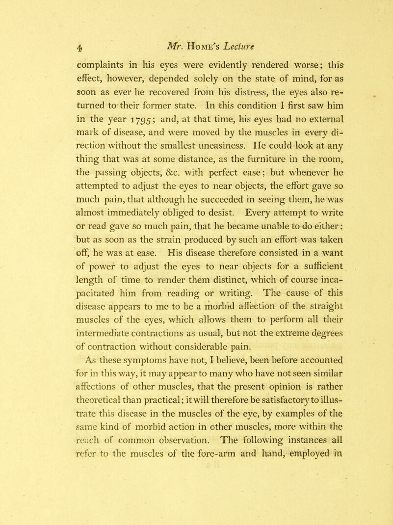 complaints in his eyes were evidently rendered worse; this effect, however, depended solely on the state of mind, for as soon as ever he recovered from his distress, the eyes also re- turned to their former state. In this condition I first saw him in the year 1795; and, at that time, his eyes had no external mark of disease, and were moved by the muscles in every di- rection without the smallest uneasiness. He could look at any thing that was at some distance, as the furniture in the room, the passing objects, &c. with perfect ease ; but whenever he attempted to adjust the eyes to near objects, the effort gave so much pain, that although he succeeded in seeing them, he was almost immediately obliged to desist. Every attempt to write or read gave so much pain, that he became unable to do either % but as soon as the strain produced by such an effort was taken off, he was at ease. His disease therefore consisted in a want of power to adjust the eyes to near objects for a sufficient length of time to render them distinct, which of course inca- pacitated him from reading or writing. The cause of this disease appears to me to be a morbid affection of the straight muscles of the eyes, which allows thein to perform all their intermediate contractions as usual, but not the extreme degrees of contraction without considerable pain. As these symptoms have not, I believe, been before accounted for in this way, it may appear to many who have not seen similar affections of other muscles, that the present opinion is rather theoretical than practical; it will therefore be satisfactory to illus- trate this disease in the muscles of the eye, by examples of the same kind of morbid action in other muscles, more within the reach of common observation. The following instances all refer to the muscles of the fore-arm and hand, employed in