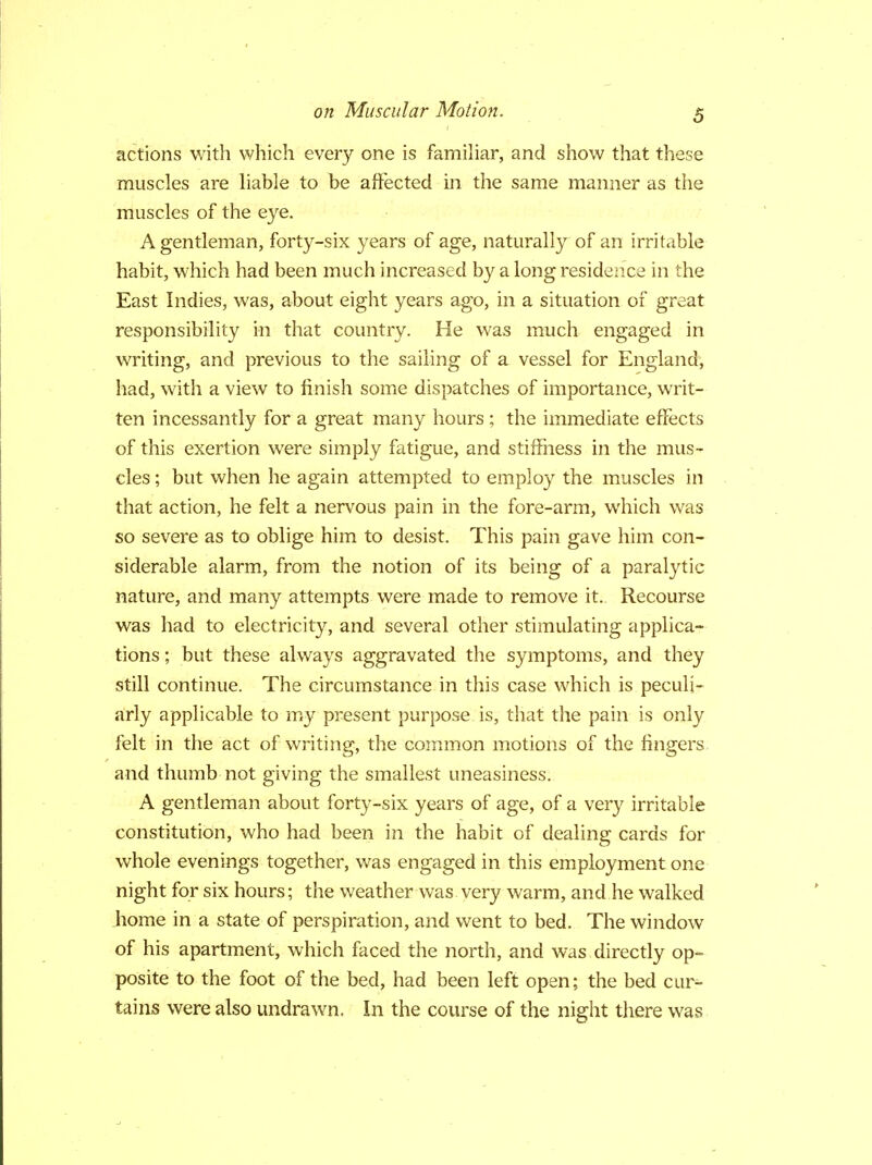 actions with which every one is familiar, and show that these muscles are liable to be affected in the same manner as the muscles of the eye. A gentleman, forty-six years of age, naturally of an irritable habit, which had been much increased by a long residence in the East Indies, was, about eight years ago, in a situation of great responsibility in that country. He was much engaged in writing, and previous to the sailing of a vessel for England, had, with a view to finish some dispatches of importance, writ- ten incessantly for a great many hours ; the immediate effects of this exertion were simply fatigue, and stiffness in the mus- cles ; but when he again attempted to employ the muscles in that action, he felt a nervous pain in the fore-arm, which was so severe as to oblige him to desist. This pain gave him con- siderable alarm, from the notion of its being of a paralytic nature, and many attempts were made to remove it. Recourse was had to electricity, and several other stimulating applica- tions ; but these always aggravated the symptoms, and they still continue. The circumstance in this case which is peculi- arly applicable to my present purpose is, that the pain is only felt in the act of writing, the common motions of the fingers and thumb not giving the smallest uneasiness. A gentleman about forty-six years of age, of a very irritable constitution, who had been in the habit of dealing cards for whole evenings together, was engaged in this employment one night for six hours; the weather was very warm, and he walked home in a state of perspiration, and went to bed. The window of his apartment, which faced the north, and was directly op- posite to the foot of the bed, had been left open; the bed cur- tains were also undrawn. In the course of the night there was