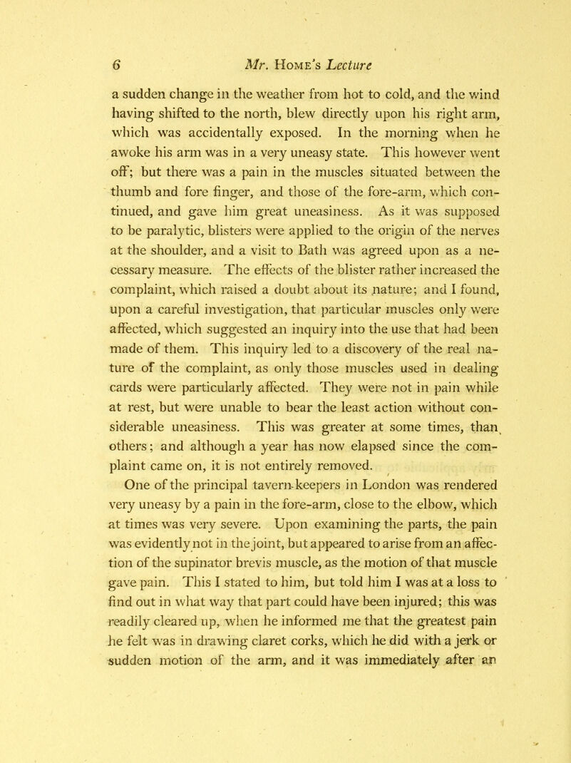 a sudden change in the weather from hot to cold, and the wind having shifted to the north, blew directly upon his right arm, which was accidentally exposed. In the morning when he awoke his arm was in a very uneasy state. This however went off; but there was a pain in the muscles situated between the thumb and fore finger, and those of the fore-arm, which con- tinued, and gave him great uneasiness. As it was supposed to be paralytic, blisters were applied to the origin of the nerves at the shoulder, and a visit to Bath was agreed upon as a ne- cessary measure. The effects of the blister rather increased the complaint, which raised a doubt about its nature; and I found, upon a careful investigation, that particular muscles only were affected, which suggested an inquiry into the use that had been made of them. This inquiry led to a discovery of the real na- ture of the complaint, as only those muscles used in dealing cards were particularly affected. They were not in pain while at rest, but were unable to bear the least action without con- siderable uneasiness. This was greater at some times, thanv others; and although a year has now elapsed since the com- plaint came on, it is not entirely removed. One of the principal tavern-keepers in London was rendered very uneasy by a pain in the fore-arm, close to the elbow, which at times was very severe. Upon examining the parts, the pain was evidently not in the joint, but appeared to arise from an affec- tion of the supinator brevis muscle, as the motion of that muscle gave pain. This I stated to him, but told him I was at a loss to find out in what way that part could have been injured; this was readily cleared up, when he informed me that the greatest pain he felt was in drawing claret corks, which he did with a jerk or sudden motion of the arm, and it was immediately after an