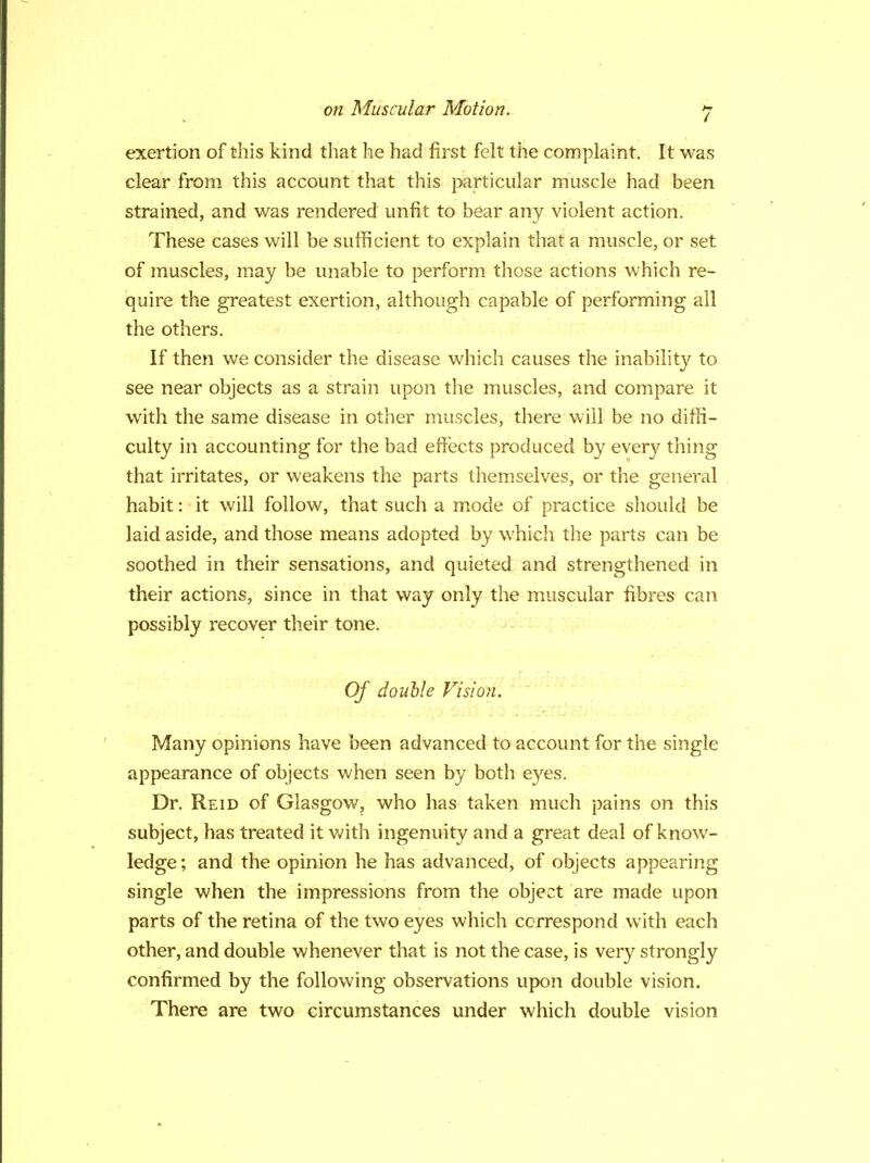 exertion of this kind that he had first felt the complaint. It was clear from this account that this particular muscle had been strained, and was rendered unfit to bear any violent action. These cases will be sufficient to explain that a muscle, or set of muscles, may be unable to perform those actions which re- quire the greatest exertion, although capable of performing all the others. If then we consider the disease which causes the inability to see near objects as a strain upon the muscles, and compare it with the same disease in other muscles, there will be no diffi- culty in accounting for the bad effects produced by every thing that irritates, or weakens the parts themselves, or the general habit: it will follow, that such a mode of practice should be laid aside, and those means adopted by which the parts can be soothed in their sensations, and quieted and strengthened in their actions, since in that way only the muscular fibres can possibly recover their tone. Of double Vision. Many opinions have been advanced to account for the single appearance of objects when seen by both eyes. Dr. Reid of Glasgow, who has taken much pains on this subject, has treated it with ingenuity and a great deal of know- ledge ; and the opinion he has advanced, of objects appearing single when the impressions from the object are made upon parts of the retina of the two eyes which correspond with each other, and double whenever that is not the case, is very strongly confirmed by the following observations upon double vision. There are two circumstances under which double vision