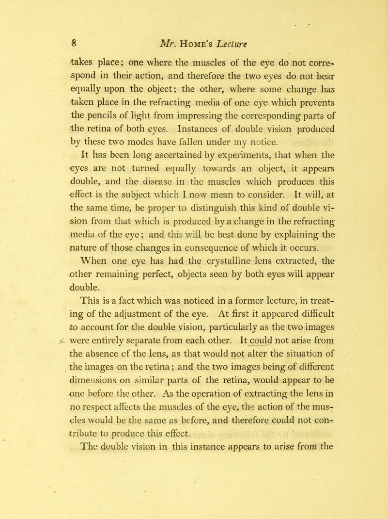 takes place; one where the muscles of the eye do not corre- spond in their action, and therefore the two eyes do not bear equally upon the object; the other, where some change has taken place in the refracting media of one eye which prevents the pencils of light from impressing the corresponding parts of the retina of both eyes. Instances of double vision produced by these two modes have fallen under my notice. It has been long ascertained by experiments, that when the eyes are not turned equally towards an object, it appears double, and the disease in the muscles which produces this effect is the subject which I now mean to consider. It will, at the same time, be proper to distinguish this kind of double vi- sion from that which is produced by a change in the refracting media of the eye; and this will be best done by explaining the nature of those changes in consequence of which it occurs. When one eye has had the crystalline lens extracted, the other remaining perfect, objects seen by both eyes will appear double. This is a fact which was noticed in a former lecture, in treat- ing of the adjustment of the eye. At first it appeared difficult to account for the double vision, particularly as the two images were entirely separate from each other. It could not arise from the absence of the lens, as that would not alter the situation of the images on the retina; and the two images being of different dimensions on similar parts of the retina, would appear to be -one before the other. As the operation of extracting the lens in no respect affects the muscles of the eye, the action of the mus- cles would be the same as before, and therefore could not con- tribute to produce this effect. The double vision in this instance appears to arise from the