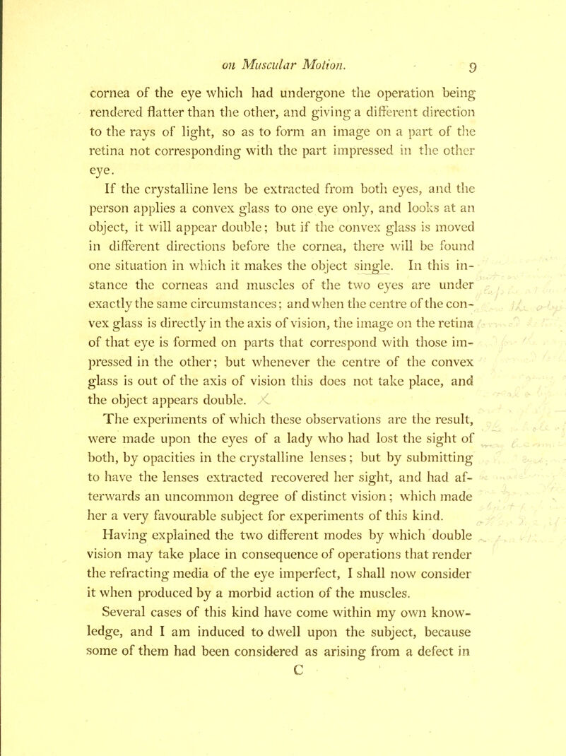 cornea of the eye which had undergone the operation being rendered flatter than the other, and giving a different direction to the rays of light, so as to form an image on a part of the retina not corresponding with the part impressed in the other eye. If the crystalline lens be extracted from both eyes, and the person applies a convex glass to one eye only, and looks at an object, it will appear double; but if the convex glass is moved in different directions before the cornea, there will be found one situation in which it makes the object single. In this in- stance the corneas and muscles of the two eyes are under exactly the same circumstances; and when the centre of the con- vex glass is directly in the axis of vision, the image on the retina of that eye is formed on parts that correspond with those im- pressed in the other; but whenever the centre of the convex glass is out of the axis of vision this does not take place, and the object appears double. X. The experiments of which these observations are the result, were made upon the eyes of a lady who had lost the sight of both, by opacities in the crystalline lenses; but by submitting to have the lenses extracted recovered her sight, and had af- terwards an uncommon degree of distinct vision; which made her a very favourable subject for experiments of this kind. Having explained the two different modes by which double vision may take place in consequence of operations that render the refracting media of the eye imperfect, I shall now consider it when produced by a morbid action of the muscles. Several cases of this kind have come within my own know- ledge, and I am induced to dwell upon the subject, because some of them had been considered as arising from a defect in C