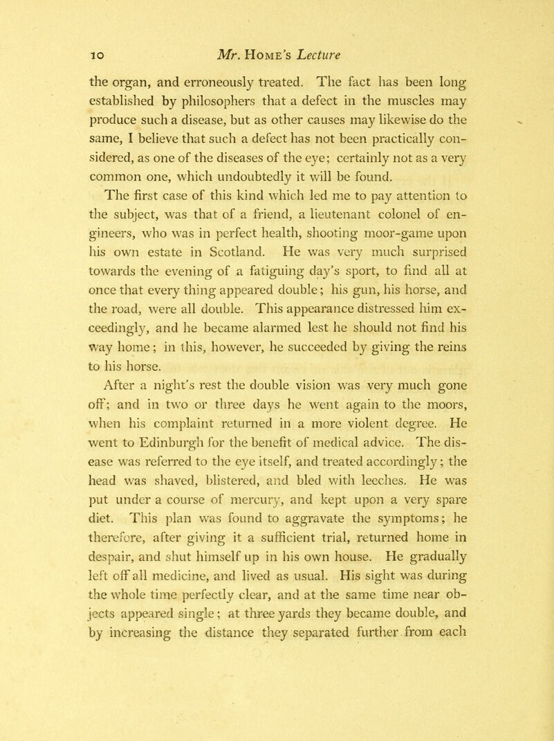 the organ, and erroneously treated. The fact has been long established by philosophers that a defect in the muscles may produce such a disease, but as other causes may likewise do the same, I believe that such a defect has not been practically con- sidered, as one of the diseases of the eye; certainly not as a very common one, which undoubtedly it will be found. The first case of this kind which led me to pay attention to the subject, was that of a friend, a lieutenant colonel of en- gineers, who was in perfect health, shooting moor-game upon his own estate in Scotland. He was very much surprised towards the evening of a fatiguing day's sport, to find all at once that every thing appeared double; his gun, his horse, and the road, were all double. This appearance distressed him ex- ceedingly, and he became alarmed lest he should not find his way home; in this, however, he succeeded by giving the reins to his horse. After a night's rest the double vision was very much gone off; and in two or three days he went again to the moors, when his complaint returned in a more violent degree. He went to Edinburgh for the benefit of medical advice. The dis- ease was referred to the eye itself, and treated accordingly; the head was shaved, blistered, and bled with leeches. He was put under a course of mercury, and kept upon a very spare diet. This plan was found to aggravate the symptoms; he therefore, after giving it a sufficient trial, returned home in despair, and shut himself up in his own house. He gradually left off all medicine, and lived as usual. His sight was during the whole time perfectly clear, and at the same time near ob- jects appeared single; at three yards they became double, and by increasing the distance they separated further from each