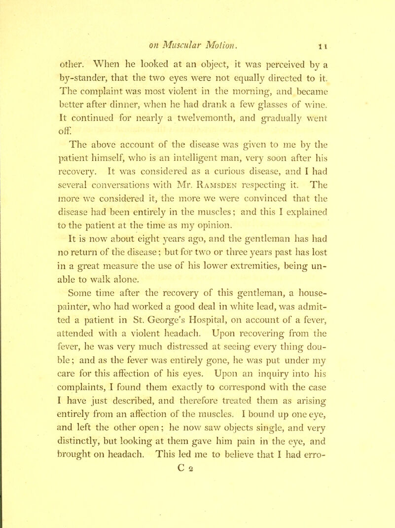 other. When he looked at an object, it was perceived by a by-stander, that the two eyes were not equally directed to it. The complaint was most violent in the morning, and became better after dinner, when he had drank a few glasses of wine. It continued for nearly a twelvemonth, and gradually went off. The above account of the disease was given to me by the patient himself, who is an intelligent man, very soon after his recovery. It was considered as a curious disease, and I had several conversations with Mr. Ramsden respecting it. The more we considered it, the more we were convinced that the disease had been entirely in the muscles; and this I explained to the patient at the time as my opinion. It is now about eight years ago, and the gentleman has had no return of the disease; but for two or three years past has lost in a great measure the use of his lower extremities, being un- able to walk alone. Some time after the recovery of this gentleman, a house- painter, who had worked a good deal in white lead, was admit- ted a patient in St. George's Hospital, on account of a fever, attended with a violent headach. Upon recovering from the fever, he was very much distressed at seeing every thing dou- ble ; and as the fever was entirely gone, he was put under my care for this affection of his eyes. Upon an inquiry into his complaints, I found them exactly to correspond with the case I have just described, and therefore treated them as arising entirely from an affection of the muscles. I bound up one eye, and left the other open; he now saw objects single, and very distinctly, but looking at them gave him pain in the eye, and brought on headach. This led me to believe that I had erro- C 2