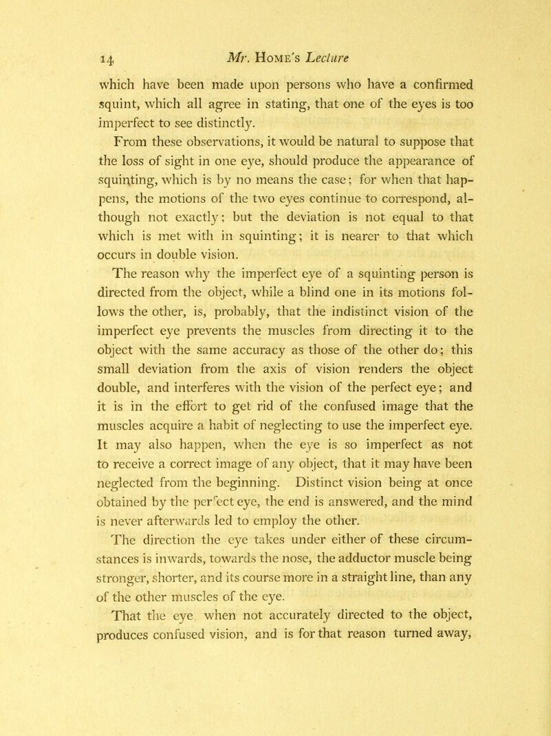 which have been made upon persons who have a confirmed squint, which all agree in stating, that one of the eyes is too imperfect to see distinctly. From these observations, it would be natural to suppose that the loss of sight in one eye, should produce the appearance of squinting, which is by no means the case; for when that hap- pens, the motions of the two eyes continue to correspond, al- though not exactly; but the deviation is not equal to that which is met with in squinting; it is nearer to that which occurs in double vision. The reason why the imperfect eye of a squinting person is directed from the object, while a blind one in its motions fol- lows the other, is, probably, that the indistinct vision of the imperfect eye prevents the muscles from directing it to the object with the same accuracy as those of the other do; this small deviation from the axis of vision renders the object double, and interferes with the vision of the perfect eye; and it is in the effort to get rid of the confused image that the muscles acquire a habit of neglecting to use the imperfect eye. It may also happen, when the eye is so imperfect as not to receive a correct image of any object, that it may have been neglected from the beginning. Distinct vision being at once obtained by the perfect eye, the end is answered, and the mind is never afterwards led to employ the other. The direction the eye takes under either of these circum- stances is inwards, towards the nose, the adductor muscle being stronger, shorter, and its course more in a straight line, than any of the other muscles of the eye. That the eye when not accurately directed to the object, produces confused vision, and is for that reason turned away,