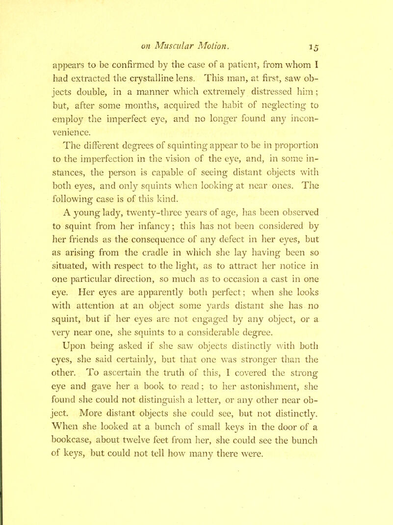 appears to be confirmed by the case of a patient, from whom I had extracted the crystalline lens. This man, at first, saw ob- jects double, in a manner which extremely distressed him; but, after some months, acquired the habit of neglecting to employ the imperfect eye, and no longer found any incon- venience. The different degrees of squinting appear to be in proportion to the imperfection in the vision of the eye, and, in some in- stances, the person is capable of seeing distant objects with both eyes, and only squints when looking at near ones. The following case is of this kind. A young lady, twenty-three years of age, has been observed to squint from her infancy; this has not been considered by her friends as the consequence of any defect in her eyes, but as arising from the cradle in which she lay having been so situated, with respect to the light, as to attract her notice in one particular direction, so much as to occasion a cast in one eye. Her eyes are apparently both perfect; when she looks with attention at an object some yards distant she has no squint, but if her eyes are not engaged by any object, or a very near one, she squints to a considerable degree. Upon being asked if she saw objects distinctly with both eyes, she said certainly, but that one was stronger than the other. To ascertain the truth of this, I covered the strong eye and gave her a book to read; to her astonishment, she found she could not distinguish a letter, or any other near ob- ject. More distant objects she could see, but not distinctly. When she looked at a bunch of small keys in the door of a bookcase, about twelve feet from her, she could see the bunch of keys, but could not tell how many there were.