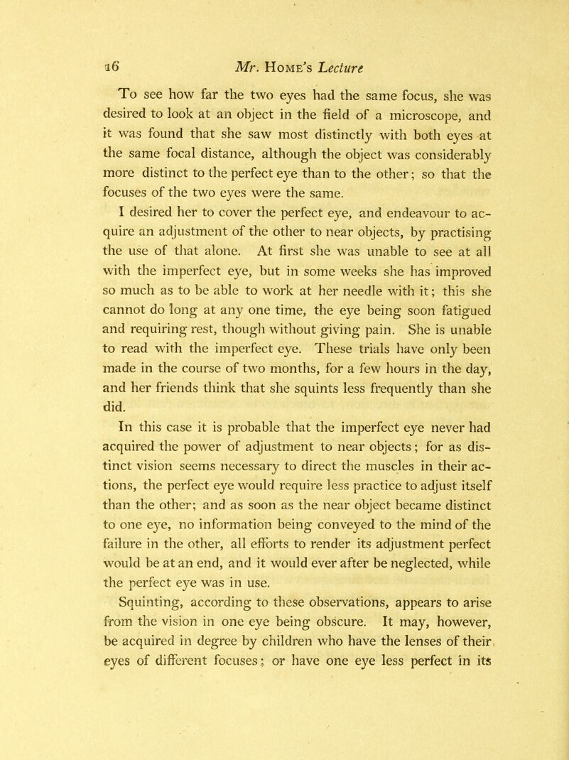 To see how far the two eyes had the same focus, she was desired to look at an object in the field of a microscope, and it was found that she saw most distinctly with both eyes at the same focal distance, although the object was considerably more distinct to the perfect eye than to the other; so that the focuses of the two eyes were the same. I desired her to cover the perfect eye, and endeavour to ac- quire an adjustment of the other to near objects, by practising the use of that alone. At first she was unable to see at all with the imperfect eye, but in some weeks she has improved so much as to be able to work at her needle with it; this she cannot do long at any one time, the eye being soon fatigued and requiring rest, though without giving pain. She is unable to read with the imperfect eye. These trials have only been made in the course of two months, for a few hours in the day, and her friends think that she squints less frequently than she did. In this case it is probable that the imperfect eye never had acquired the power of adjustment to near objects; for as dis- tinct vision seems necessary to direct the muscles in their ac- tions, the perfect eye would require less practice to adjust itself than the other; and as soon as the near object became distinct to one eye, no information being conveyed to the mind of the failure in the other, all efforts to render its adjustment perfect would be at an end, and it would ever after be neglected, while the perfect eye was in use. Squinting, according to these observations, appears to arise from the vision in one eye being obscure. It may, however, be acquired in degree by children who have the lenses of their eyes of different focuses; or have one eye less perfect in its