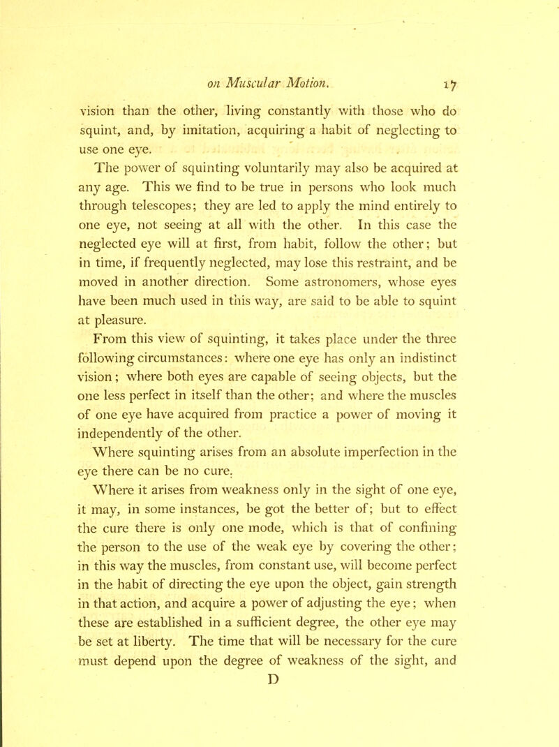 vision than the other, living constantly with those who do squint, and, by imitation, acquiring a habit of neglecting to use one eye. The power of squinting voluntarily may also be acquired at any age. This we find to be true in persons who look much through telescopes; they are led to apply the mind entirely to one eye, not seeing at all with the other. In this case the neglected eye will at first, from habit, follow the other; but in time, if frequently neglected, may lose this restraint, and be moved in another direction. Some astronomers, whose eyes have been much used in this way, are said to be able to squint at pleasure. From this view of squinting, it takes place under the three following circumstances: where one eye has only an indistinct vision; where both eyes are capable of seeing objects, but the one less perfect in itself than the other; and where the muscles of one eye have acquired from practice a power of moving it independently of the other. Where squinting arises from an absolute imperfection in the eye there can be no cure. Where it arises from weakness only in the sight of one eye, it may, in some instances, be got the better of; but to effect the cure there is only one mode, which is that of confining the person to the use of the weak eye by covering the other; in this way the muscles, from constant use, will become perfect in the habit of directing the eye upon the object, gain strength in that action, and acquire a power of adjusting the eye; when these are established in a sufficient degree, the other eye may be set at liberty. The time that will be necessary for the cure must depend upon the degree of weakness of the sight, and D