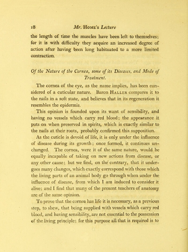 the length of time the muscles have been left to themselves; for it is with difficulty they acquire an increased degree of action after having been long habituated to a more limited contraction. Of the Nature of the Cornea, some of its Diseases, and Mode of Treatment. The cornea of the eye, as the name implies, has been con- sidered of a cuticular nature. Baron Haller compares it to the nails in a soft state, and believes that in its regeneration it resembles the epidermis. This opinion is founded upon its want of sensibility, and having no vessels which carry red blood; the appearance it puts on when preserved in spirits, which is exactly similar to the nails at their roots, probably confirmed this supposition. As the cuticle is devoid of life, it is only under the influence of disease during its growth; once formed, it continues un- changed. The cornea, were it of the same nature, would be equally incapable of taking on new actions from disease, or any other cause; but we find, on the contrary, that it under- goes many changes, which exactly correspond with those which the living parts of an animal body go through when under the influence of disease, from which I am induced to consider it alive; and I find that many of the present teachers of anatomy are of the same opinion. To prove that the cornea has life it is necessary, as a previous step, to shew, that being supplied with vessels which carry red blood, and having sensibility, are not essential to the possession of the living principle; for this purpose all that is required is to