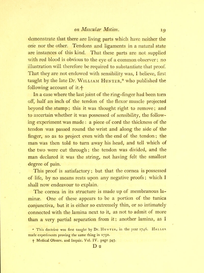 demonstrate that there are living parts which have neither the one nor the other. Tendons and ligaments in a natural state are instances of this kind. That these parts are not supplied with red blood is obvious to the eye of a common observer; no illustration will therefore be required to substantiate that proof. That they are not endowed with sensibility was, I believe, first taught by the late Dr. William Hunter,* who published the following account of it.-f- In a case where the last joint of the ring-finger had been torn off, half an inch of the tendon of the flexor muscle projected beyond the stump; this it was thought right to remove; and to ascertain whether it was possessed of sensibility, the follow- ing experiment was made: a piece of cord the thickness of the tendon was passed round the wrist and along the side of the finger, so as to project even with the end of the tendon; the man was then told to turn away his head, and tell which of the two were cut through; the tendon was divided, and the man declared it was the string, not having felt the smallest degree of pain. This proof is satisfactory; but that the cornea is possessed of life, by no means rests upon any negative proofs; which I shall now endeavour to explain. The cornea in its structure is made up of membranous la- minae. One of these appears to be a portion of the tunica conjunctiva, but it is either so extremely thin, or so intimately connected with the lamina next to it, as not to admit of more than a very partial separation from it; another lamina, as I * This doctrine was first taught by Dr. Hunter, in the year 1746. Haller made experiments proving the same thing in 1750. f Medical Observ. and Inquir. Vol. IV. page 343. D 2