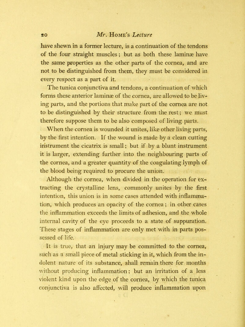 have shewn in a former lecture, is a continuation of the tendons of the four straight muscles; but as both these laminae have the same properties as the other parts of the cornea, and are not to be distinguished from them, they must be considered in every respect as a part of it. The tunica conjunctiva and tendons, a continuation of which forms these anterior laminae of the cornea, are allowed to be liv- ing parts, and the portions that make part of the cornea are not to be distinguished by their structure from the rest; we must therefore suppose them to be also composed of living parts. When the cornea is wounded it unites, like other living parts, by the first intention. If the wound is made by a clean cutting instrument the cicatrix is small; but if by a blunt instrument it is larger, extending further into the neighbouring parts of the cornea, and a greater quantity of the coagulating lymph of the blood being required to procure the union. Although the cornea, when divided in the operation for ex- tracting the crystalline lens, commonly unites by the first intention, this union is in some cases attended with inflamma- tion, which produces an opacity of the cornea; in other cases the inflammation exceeds the limits of adhesion, and the whole internal cavity of the eye proceeds to a state of suppuration. These stages of inflammation are only met with in parts pos- sessed of life. It is true, that an injury may be committed to the cornea, such as a small piece of metal sticking in it, which from the in- dolent nature of its substance, shall remain there for months without producing inflammation; but an irritation of a less violent kind upon the edge of the cornea, by which the tunica conjunctiva is also affected, will produce inflammation upon