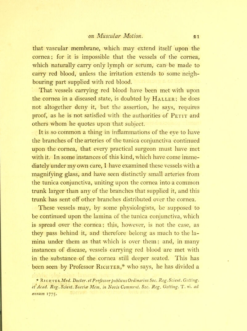 that vascular membrane, which may extend itself upon the cornea; for it is impossible that the vessels of the cornea, which naturally carry only lymph or serum, can be made to carry red blood, unless the irritation extends to some neigh- bouring part supplied with red blood. That vessels carrying red blood have been met with upon the cornea in a diseased state, is doubted by Haller; he does not altogether deny it, but the assertion, he says, requires proof, as he is not satisfied with the authorities of Petit and others whom he quotes upon that subject. It is so common a thing in inflammations of the eye to have the branches of the arteries of the tunica conjunctiva continued upon the cornea, that every practical surgeon must have met with it. In some instances of this kind, which have come imme- diately under my own care, I have examined these vessels with a magnifying glass, and have seen distinctly small arteries from the tunica conjunctiva, uniting upon the cornea into a common trunk larger than any of the branches that supplied it, and this trunk has sent off other branches distributed over the cornea. These vessels may, by some physiologists, be supposed to be continued upon the lamina of the tunica conjunctiva, which is spread over the cornea; this, however, is not the case, as they pass behind it, and therefore belong as much to the la- mina under them as that which is over them; and, in many instances of disease, vessels carrying red blood are met with in the substance of the cornea still deeper seated. This has been seen by Professor Richter,* who says, he has divided a * Richter Med. Doctor, etProfessorpublicusOrdinarius Soc. Reg.Scient. Getting, et Acad. Reg. Scient. Suecia? Mem. in Novis Comment. Soc. -Reg. Gotting. T. vi. ad annum 1775.