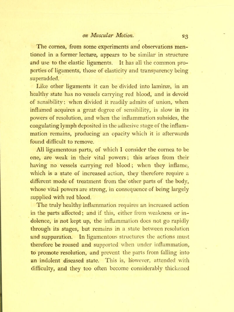 The cornea, from some experiments and observations men- tioned in a former lecture, appears to be similar in structure and use to the elastic ligaments. It has all the common pro- perties of ligaments, those of elasticity and transparency being superadded. Like other ligaments it can be divided into laminae, in an healthy state has no vessels carrying red blood, and is devoid of sensibilitv; when divided it readily admits of union, when inflamed acquires a great degree of sensibility, is slow in its powers of resolution, and when the inflammation subsides, the coagulating lymph deposited in the adhesive stage of the inflam- mation remains, producing an opacity which it is afterwards found difficult to remove. All ligamentous parts, of which I consider the cornea to be one, are weak in their vital powers; this arises from their having no vessels carrying red blood; when they inflame, which is a state of increased action, they therefore require a different mode of treatment from the other parts of the body, whose vital powers are strong, in consequence of being largely supplied with red blood. The truly healthy inflammation requires an increased action in the parts affected; and if this, either from weakness or in- dolence, is not kept up, the inflammation does not go rapidly through its stages, but remains in a state between resolution and suppuration. In ligamentous structures the actions must therefore be roused and supported when under inflammation, to promote resolution, and prevent the parts from falling into an indolent diseased state. This is, however, attended with difficulty, and they too often become considerably thickened